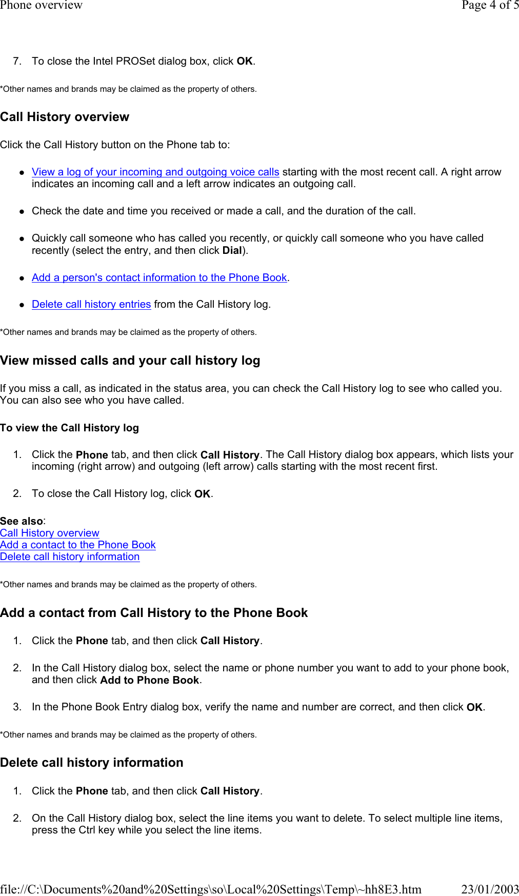 7. To close the Intel PROSet dialog box, click OK. *Other names and brands may be claimed as the property of others.  Call History overview Click the Call History button on the Phone tab to: zView a log of your incoming and outgoing voice calls starting with the most recent call. A right arrow indicates an incoming call and a left arrow indicates an outgoing call. zCheck the date and time you received or made a call, and the duration of the call. zQuickly call someone who has called you recently, or quickly call someone who you have called recently (select the entry, and then click Dial). zAdd a person&apos;s contact information to the Phone Book. zDelete call history entries from the Call History log. *Other names and brands may be claimed as the property of others.  View missed calls and your call history log If you miss a call, as indicated in the status area, you can check the Call History log to see who called you. You can also see who you have called. To view the Call History log 1. Click the Phone tab, and then click Call History. The Call History dialog box appears, which lists your incoming (right arrow) and outgoing (left arrow) calls starting with the most recent first.  2. To close the Call History log, click OK. See also: Call History overview Add a contact to the Phone Book Delete call history information *Other names and brands may be claimed as the property of others.  Add a contact from Call History to the Phone Book 1. Click the Phone tab, and then click Call History. 2. In the Call History dialog box, select the name or phone number you want to add to your phone book, and then click Add to Phone Book. 3. In the Phone Book Entry dialog box, verify the name and number are correct, and then click OK. *Other names and brands may be claimed as the property of others.  Delete call history information 1. Click the Phone tab, and then click Call History. 2. On the Call History dialog box, select the line items you want to delete. To select multiple line items, press the Ctrl key while you select the line items. Page 4 of 5Phone overview23/01/2003file://C:\Documents%20and%20Settings\so\Local%20Settings\Temp\~hh8E3.htm