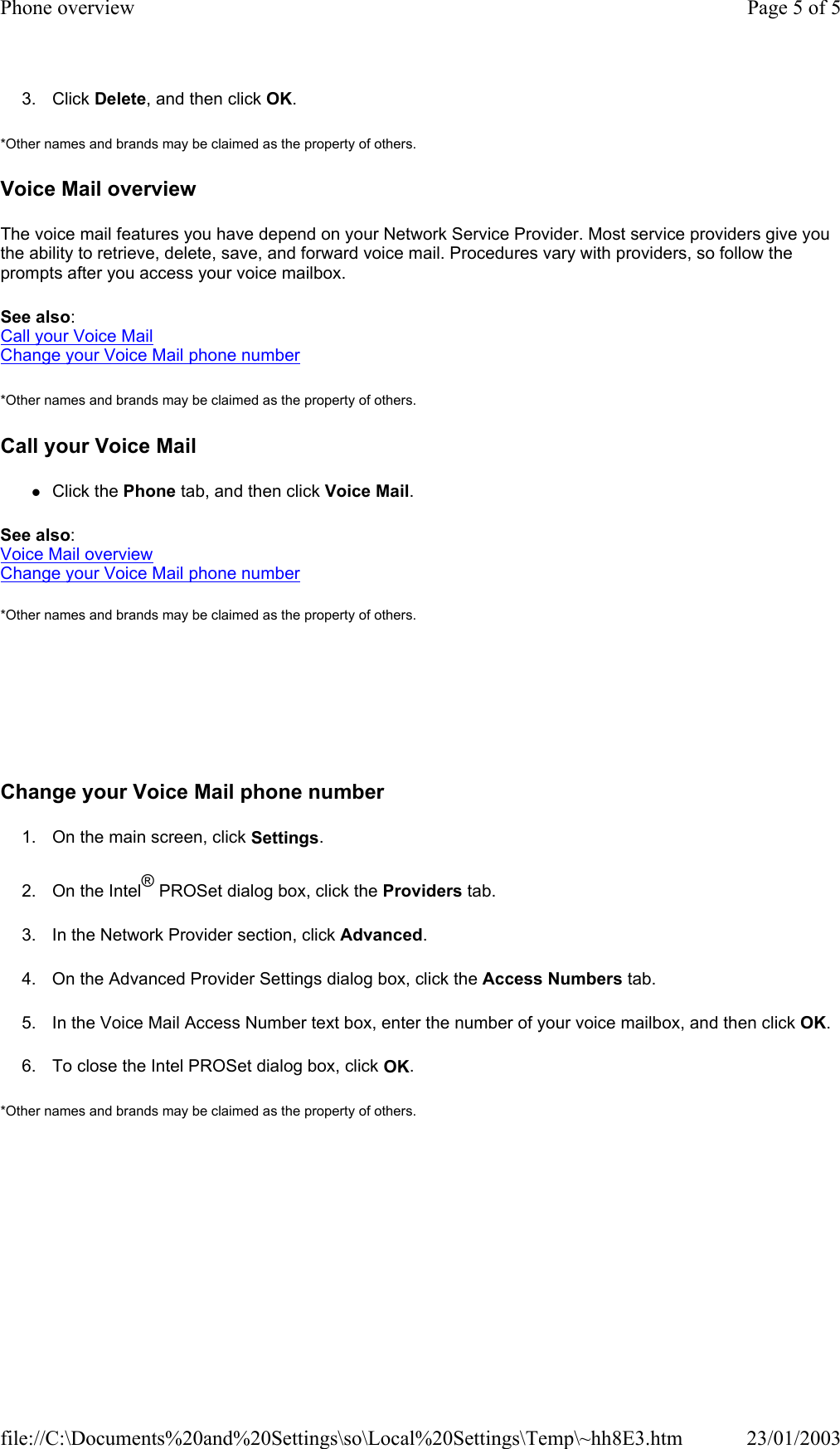 3. Click Delete, and then click OK. *Other names and brands may be claimed as the property of others.  Voice Mail overview The voice mail features you have depend on your Network Service Provider. Most service providers give you the ability to retrieve, delete, save, and forward voice mail. Procedures vary with providers, so follow the prompts after you access your voice mailbox. See also: Call your Voice Mail Change your Voice Mail phone number *Other names and brands may be claimed as the property of others.  Call your Voice Mail zClick the Phone tab, and then click Voice Mail. See also: Voice Mail overview Change your Voice Mail phone number *Other names and brands may be claimed as the property of others.        Change your Voice Mail phone number 1. On the main screen, click Settings. 2. On the Intel® PROSet dialog box, click the Providers tab. 3. In the Network Provider section, click Advanced. 4. On the Advanced Provider Settings dialog box, click the Access Numbers tab. 5. In the Voice Mail Access Number text box, enter the number of your voice mailbox, and then click OK. 6. To close the Intel PROSet dialog box, click OK. *Other names and brands may be claimed as the property of others.  Page 5 of 5Phone overview23/01/2003file://C:\Documents%20and%20Settings\so\Local%20Settings\Temp\~hh8E3.htm