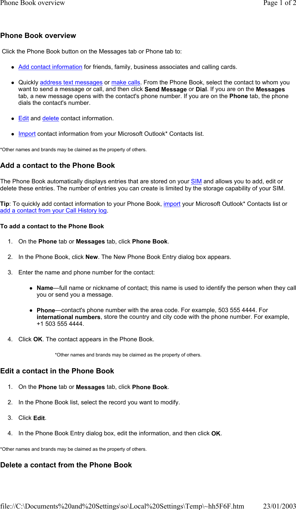 Phone Book overview  Click the Phone Book button on the Messages tab or Phone tab to: zAdd contact information for friends, family, business associates and calling cards. zQuickly address text messages or make calls. From the Phone Book, select the contact to whom you want to send a message or call, and then click Send Message or Dial. If you are on the Messages tab, a new message opens with the contact&apos;s phone number. If you are on the Phone tab, the phone dials the contact&apos;s number. zEdit and delete contact information. zImport contact information from your Microsoft Outlook* Contacts list. *Other names and brands may be claimed as the property of others.  Add a contact to the Phone Book The Phone Book automatically displays entries that are stored on your SIM and allows you to add, edit or delete these entries. The number of entries you can create is limited by the storage capability of your SIM. Tip: To quickly add contact information to your Phone Book, import your Microsoft Outlook* Contacts list or add a contact from your Call History log. To add a contact to the Phone Book 1. On the Phone tab or Messages tab, click Phone Book. 2. In the Phone Book, click New. The New Phone Book Entry dialog box appears. 3. Enter the name and phone number for the contact: zName—full name or nickname of contact; this name is used to identify the person when they call you or send you a message. zPhone—contact&apos;s phone number with the area code. For example, 503 555 4444. For international numbers, store the country and city code with the phone number. For example, +1 503 555 4444. 4. Click OK. The contact appears in the Phone Book. *Other names and brands may be claimed as the property of others.  Edit a contact in the Phone Book 1. On the Phone tab or Messages tab, click Phone Book. 2. In the Phone Book list, select the record you want to modify. 3. Click Edit. 4. In the Phone Book Entry dialog box, edit the information, and then click OK. *Other names and brands may be claimed as the property of others.  Delete a contact from the Phone BookPage 1 of 2Phone Book overview23/01/2003file://C:\Documents%20and%20Settings\so\Local%20Settings\Temp\~hh5F6F.htm