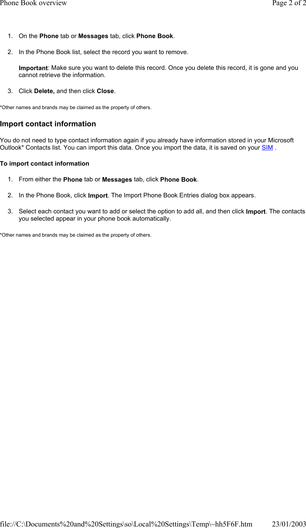 1. On the Phone tab or Messages tab, click Phone Book. 2. In the Phone Book list, select the record you want to remove. Important: Make sure you want to delete this record. Once you delete this record, it is gone and you cannot retrieve the information. 3. Click Delete, and then click Close. *Other names and brands may be claimed as the property of others.  Import contact information You do not need to type contact information again if you already have information stored in your Microsoft Outlook* Contacts list. You can import this data. Once you import the data, it is saved on your SIM . To import contact information 1. From either the Phone tab or Messages tab, click Phone Book. 2. In the Phone Book, click Import. The Import Phone Book Entries dialog box appears. 3. Select each contact you want to add or select the option to add all, and then click Import. The contacts you selected appear in your phone book automatically. *Other names and brands may be claimed as the property of others.  Page 2 of 2Phone Book overview23/01/2003file://C:\Documents%20and%20Settings\so\Local%20Settings\Temp\~hh5F6F.htm