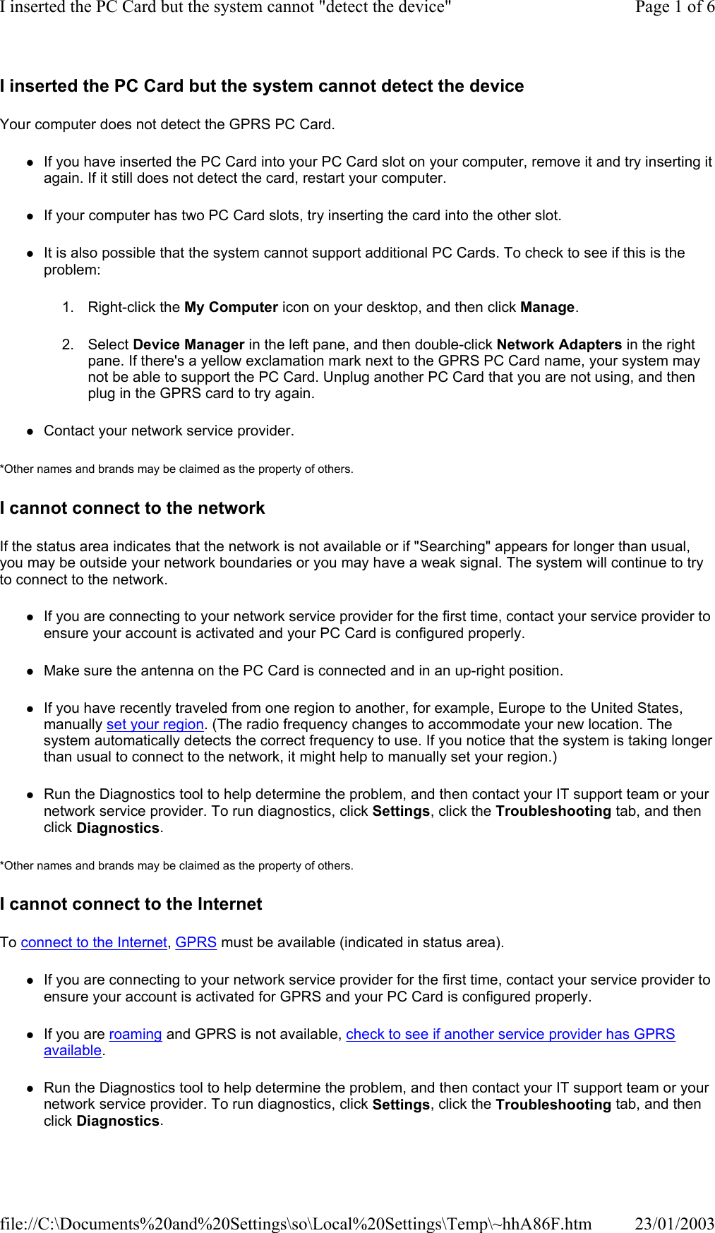 I inserted the PC Card but the system cannot detect the device Your computer does not detect the GPRS PC Card. zIf you have inserted the PC Card into your PC Card slot on your computer, remove it and try inserting it again. If it still does not detect the card, restart your computer. zIf your computer has two PC Card slots, try inserting the card into the other slot. zIt is also possible that the system cannot support additional PC Cards. To check to see if this is the problem: 1. Right-click the My Computer icon on your desktop, and then click Manage. 2. Select Device Manager in the left pane, and then double-click Network Adapters in the right pane. If there&apos;s a yellow exclamation mark next to the GPRS PC Card name, your system may not be able to support the PC Card. Unplug another PC Card that you are not using, and then plug in the GPRS card to try again. zContact your network service provider. *Other names and brands may be claimed as the property of others.  I cannot connect to the network If the status area indicates that the network is not available or if &quot;Searching&quot; appears for longer than usual, you may be outside your network boundaries or you may have a weak signal. The system will continue to try to connect to the network. zIf you are connecting to your network service provider for the first time, contact your service provider to ensure your account is activated and your PC Card is configured properly. zMake sure the antenna on the PC Card is connected and in an up-right position. zIf you have recently traveled from one region to another, for example, Europe to the United States, manually set your region. (The radio frequency changes to accommodate your new location. The system automatically detects the correct frequency to use. If you notice that the system is taking longer than usual to connect to the network, it might help to manually set your region.) zRun the Diagnostics tool to help determine the problem, and then contact your IT support team or your network service provider. To run diagnostics, click Settings, click the Troubleshooting tab, and then click Diagnostics. *Other names and brands may be claimed as the property of others.  I cannot connect to the Internet To connect to the Internet, GPRS must be available (indicated in status area). zIf you are connecting to your network service provider for the first time, contact your service provider to ensure your account is activated for GPRS and your PC Card is configured properly. zIf you are roaming and GPRS is not available, check to see if another service provider has GPRS available. zRun the Diagnostics tool to help determine the problem, and then contact your IT support team or your network service provider. To run diagnostics, click Settings, click the Troubleshooting tab, and then click Diagnostics. Page 1 of 6I inserted the PC Card but the system cannot &quot;detect the device&quot;23/01/2003file://C:\Documents%20and%20Settings\so\Local%20Settings\Temp\~hhA86F.htm