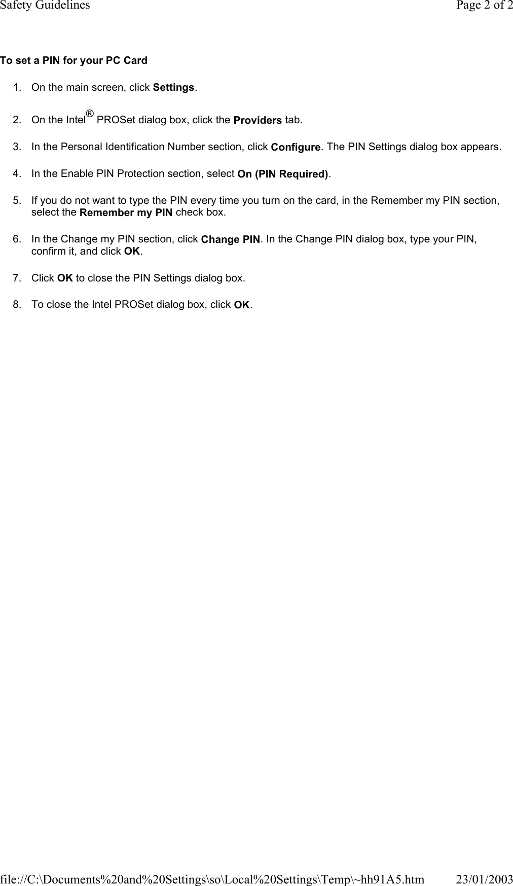 To set a PIN for your PC Card 1. On the main screen, click Settings. 2. On the Intel® PROSet dialog box, click the Providers tab. 3. In the Personal Identification Number section, click Configure. The PIN Settings dialog box appears. 4. In the Enable PIN Protection section, select On (PIN Required). 5. If you do not want to type the PIN every time you turn on the card, in the Remember my PIN section, select the Remember my PIN check box. 6. In the Change my PIN section, click Change PIN. In the Change PIN dialog box, type your PIN, confirm it, and click OK. 7. Click OK to close the PIN Settings dialog box. 8. To close the Intel PROSet dialog box, click OK.  Page 2 of 2Safety Guidelines23/01/2003file://C:\Documents%20and%20Settings\so\Local%20Settings\Temp\~hh91A5.htm