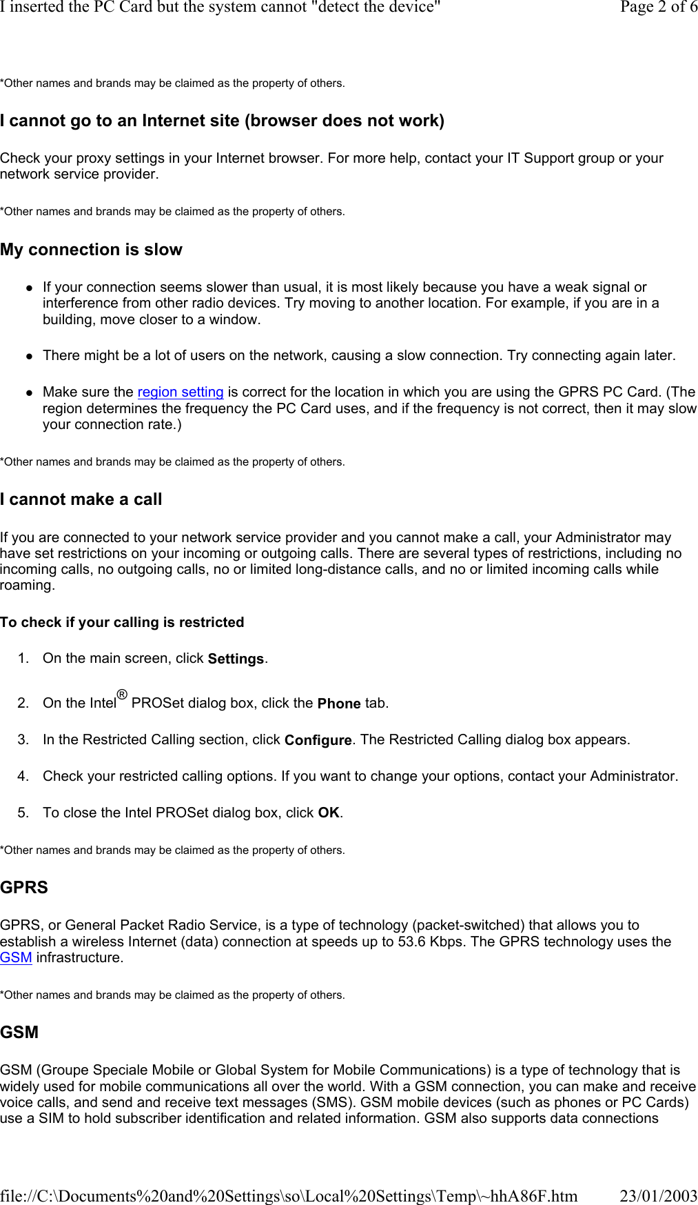 *Other names and brands may be claimed as the property of others.  I cannot go to an Internet site (browser does not work) Check your proxy settings in your Internet browser. For more help, contact your IT Support group or your network service provider. *Other names and brands may be claimed as the property of others.  My connection is slow zIf your connection seems slower than usual, it is most likely because you have a weak signal or interference from other radio devices. Try moving to another location. For example, if you are in a building, move closer to a window. zThere might be a lot of users on the network, causing a slow connection. Try connecting again later. zMake sure the region setting is correct for the location in which you are using the GPRS PC Card. (The region determines the frequency the PC Card uses, and if the frequency is not correct, then it may slow your connection rate.) *Other names and brands may be claimed as the property of others.  I cannot make a call If you are connected to your network service provider and you cannot make a call, your Administrator may have set restrictions on your incoming or outgoing calls. There are several types of restrictions, including no incoming calls, no outgoing calls, no or limited long-distance calls, and no or limited incoming calls while roaming. To check if your calling is restricted 1. On the main screen, click Settings. 2. On the Intel® PROSet dialog box, click the Phone tab. 3. In the Restricted Calling section, click Configure. The Restricted Calling dialog box appears. 4. Check your restricted calling options. If you want to change your options, contact your Administrator. 5. To close the Intel PROSet dialog box, click OK. *Other names and brands may be claimed as the property of others.  GPRS GPRS, or General Packet Radio Service, is a type of technology (packet-switched) that allows you to establish a wireless Internet (data) connection at speeds up to 53.6 Kbps. The GPRS technology uses the GSM infrastructure. *Other names and brands may be claimed as the property of others.  GSM GSM (Groupe Speciale Mobile or Global System for Mobile Communications) is a type of technology that is widely used for mobile communications all over the world. With a GSM connection, you can make and receive voice calls, and send and receive text messages (SMS). GSM mobile devices (such as phones or PC Cards) use a SIM to hold subscriber identification and related information. GSM also supports data connections Page 2 of 6I inserted the PC Card but the system cannot &quot;detect the device&quot;23/01/2003file://C:\Documents%20and%20Settings\so\Local%20Settings\Temp\~hhA86F.htm