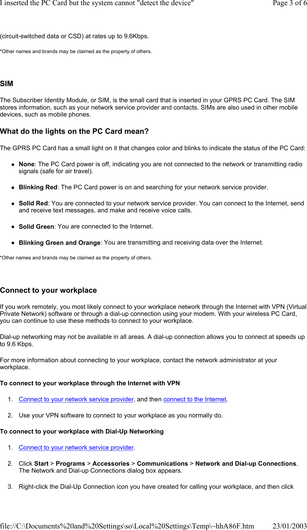 (circuit-switched data or CSD) at rates up to 9.6Kbps. *Other names and brands may be claimed as the property of others.    SIM The Subscriber Identity Module, or SIM, is the small card that is inserted in your GPRS PC Card. The SIM stores information, such as your network service provider and contacts. SIMs are also used in other mobile devices, such as mobile phones.  What do the lights on the PC Card mean? The GPRS PC Card has a small light on it that changes color and blinks to indicate the status of the PC Card:zNone: The PC Card power is off, indicating you are not connected to the network or transmitting radio signals (safe for air travel). zBlinking Red: The PC Card power is on and searching for your network service provider. zSolid Red: You are connected to your network service provider. You can connect to the Internet, send and receive text messages, and make and receive voice calls. zSolid Green: You are connected to the Internet. zBlinking Green and Orange: You are transmitting and receiving data over the Internet. *Other names and brands may be claimed as the property of others.    Connect to your workplace If you work remotely, you most likely connect to your workplace network through the Internet with VPN (Virtual Private Network) software or through a dial-up connection using your modem. With your wireless PC Card, you can continue to use these methods to connect to your workplace. Dial-up networking may not be available in all areas. A dial-up connection allows you to connect at speeds up to 9.6 Kbps. For more information about connecting to your workplace, contact the network administrator at your workplace. To connect to your workplace through the Internet with VPN 1. Connect to your network service provider, and then connect to the Internet. 2. Use your VPN software to connect to your workplace as you normally do. To connect to your workplace with Dial-Up Networking 1. Connect to your network service provider. 2. Click Start &gt; Programs &gt; Accessories &gt; Communications &gt; Network and Dial-up Connections. The Network and Dial-up Connections dialog box appears. 3. Right-click the Dial-Up Connection icon you have created for calling your workplace, and then click Page 3 of 6I inserted the PC Card but the system cannot &quot;detect the device&quot;23/01/2003file://C:\Documents%20and%20Settings\so\Local%20Settings\Temp\~hhA86F.htm