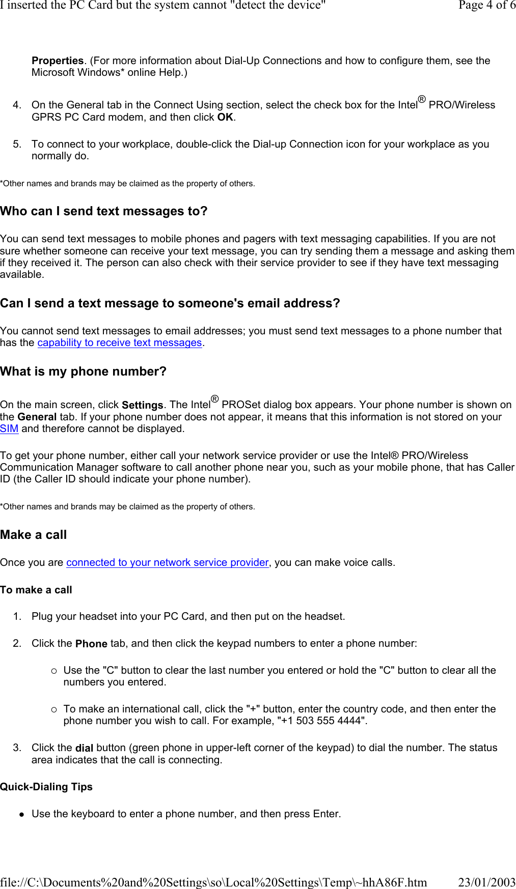 Properties. (For more information about Dial-Up Connections and how to configure them, see the Microsoft Windows* online Help.) 4. On the General tab in the Connect Using section, select the check box for the Intel® PRO/Wireless GPRS PC Card modem, and then click OK. 5. To connect to your workplace, double-click the Dial-up Connection icon for your workplace as you normally do. *Other names and brands may be claimed as the property of others.  Who can I send text messages to? You can send text messages to mobile phones and pagers with text messaging capabilities. If you are not sure whether someone can receive your text message, you can try sending them a message and asking them if they received it. The person can also check with their service provider to see if they have text messaging available.  Can I send a text message to someone&apos;s email address? You cannot send text messages to email addresses; you must send text messages to a phone number that has the capability to receive text messages.  What is my phone number? On the main screen, click Settings. The Intel® PROSet dialog box appears. Your phone number is shown on the General tab. If your phone number does not appear, it means that this information is not stored on your SIM and therefore cannot be displayed. To get your phone number, either call your network service provider or use the Intel® PRO/Wireless Communication Manager software to call another phone near you, such as your mobile phone, that has Caller ID (the Caller ID should indicate your phone number). *Other names and brands may be claimed as the property of others.  Make a call Once you are connected to your network service provider, you can make voice calls. To make a call 1. Plug your headset into your PC Card, and then put on the headset. 2. Click the Phone tab, and then click the keypad numbers to enter a phone number: {Use the &quot;C&quot; button to clear the last number you entered or hold the &quot;C&quot; button to clear all the numbers you entered. {To make an international call, click the &quot;+&quot; button, enter the country code, and then enter the phone number you wish to call. For example, &quot;+1 503 555 4444&quot;. 3. Click the dial button (green phone in upper-left corner of the keypad) to dial the number. The status area indicates that the call is connecting. Quick-Dialing Tips zUse the keyboard to enter a phone number, and then press Enter. Page 4 of 6I inserted the PC Card but the system cannot &quot;detect the device&quot;23/01/2003file://C:\Documents%20and%20Settings\so\Local%20Settings\Temp\~hhA86F.htm