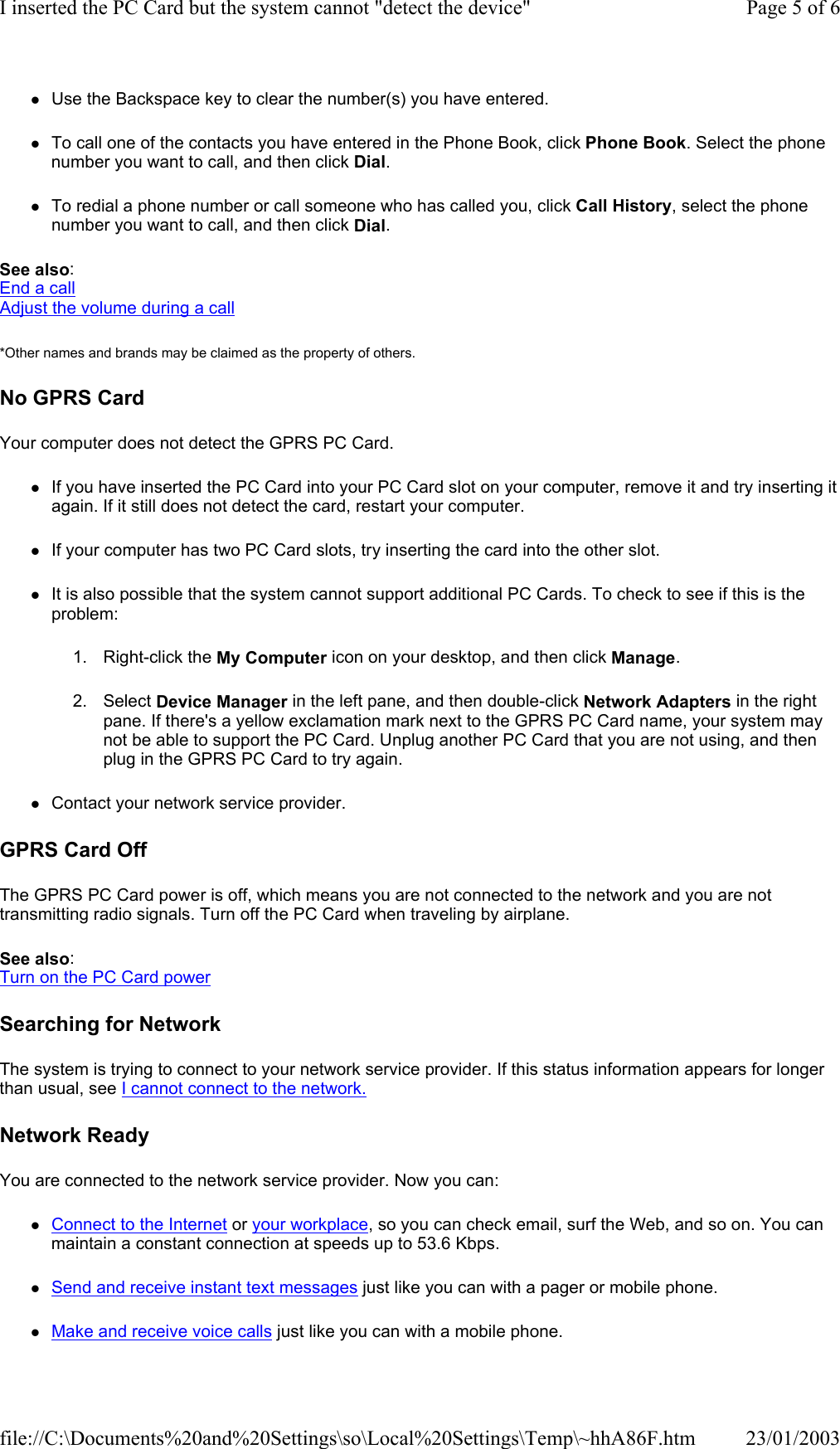 zUse the Backspace key to clear the number(s) you have entered. zTo call one of the contacts you have entered in the Phone Book, click Phone Book. Select the phone number you want to call, and then click Dial. zTo redial a phone number or call someone who has called you, click Call History, select the phone number you want to call, and then click Dial. See also: End a call Adjust the volume during a call *Other names and brands may be claimed as the property of others.  No GPRS Card Your computer does not detect the GPRS PC Card. zIf you have inserted the PC Card into your PC Card slot on your computer, remove it and try inserting it again. If it still does not detect the card, restart your computer. zIf your computer has two PC Card slots, try inserting the card into the other slot. zIt is also possible that the system cannot support additional PC Cards. To check to see if this is the problem: 1. Right-click the My Computer icon on your desktop, and then click Manage. 2. Select Device Manager in the left pane, and then double-click Network Adapters in the right pane. If there&apos;s a yellow exclamation mark next to the GPRS PC Card name, your system may not be able to support the PC Card. Unplug another PC Card that you are not using, and then plug in the GPRS PC Card to try again. zContact your network service provider.  GPRS Card Off The GPRS PC Card power is off, which means you are not connected to the network and you are not transmitting radio signals. Turn off the PC Card when traveling by airplane. See also: Turn on the PC Card power  Searching for Network The system is trying to connect to your network service provider. If this status information appears for longer than usual, see I cannot connect to the network.  Network Ready You are connected to the network service provider. Now you can: zConnect to the Internet or your workplace, so you can check email, surf the Web, and so on. You can maintain a constant connection at speeds up to 53.6 Kbps. zSend and receive instant text messages just like you can with a pager or mobile phone. zMake and receive voice calls just like you can with a mobile phone. Page 5 of 6I inserted the PC Card but the system cannot &quot;detect the device&quot;23/01/2003file://C:\Documents%20and%20Settings\so\Local%20Settings\Temp\~hhA86F.htm