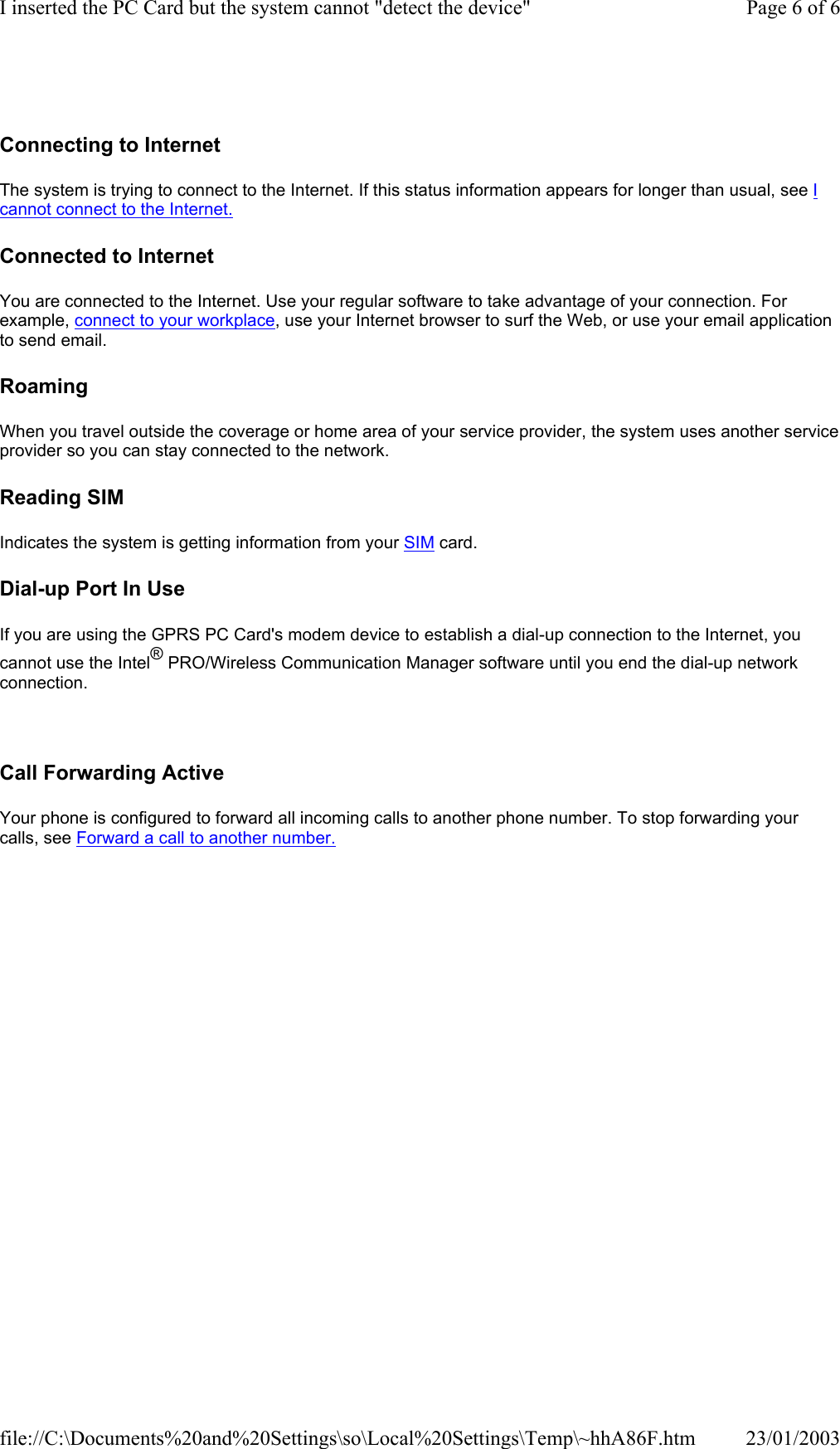    Connecting to Internet The system is trying to connect to the Internet. If this status information appears for longer than usual, see I cannot connect to the Internet.  Connected to Internet You are connected to the Internet. Use your regular software to take advantage of your connection. For example, connect to your workplace, use your Internet browser to surf the Web, or use your email application to send email.  Roaming When you travel outside the coverage or home area of your service provider, the system uses another service provider so you can stay connected to the network.  Reading SIM Indicates the system is getting information from your SIM card.  Dial-up Port In Use If you are using the GPRS PC Card&apos;s modem device to establish a dial-up connection to the Internet, you cannot use the Intel® PRO/Wireless Communication Manager software until you end the dial-up network connection.    Call Forwarding Active Your phone is configured to forward all incoming calls to another phone number. To stop forwarding your calls, see Forward a call to another number.  Page 6 of 6I inserted the PC Card but the system cannot &quot;detect the device&quot;23/01/2003file://C:\Documents%20and%20Settings\so\Local%20Settings\Temp\~hhA86F.htm
