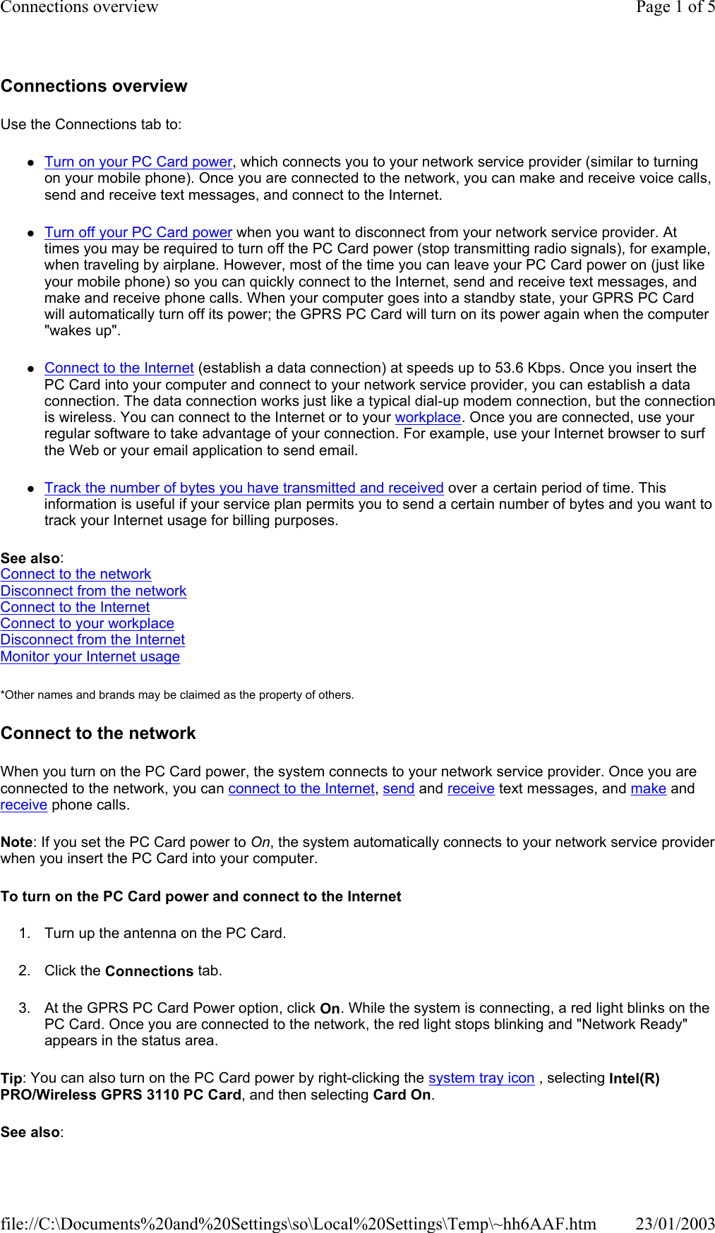 Connections overview Use the Connections tab to: zTurn on your PC Card power, which connects you to your network service provider (similar to turning on your mobile phone). Once you are connected to the network, you can make and receive voice calls, send and receive text messages, and connect to the Internet. zTurn off your PC Card power when you want to disconnect from your network service provider. At times you may be required to turn off the PC Card power (stop transmitting radio signals), for example, when traveling by airplane. However, most of the time you can leave your PC Card power on (just like your mobile phone) so you can quickly connect to the Internet, send and receive text messages, and make and receive phone calls. When your computer goes into a standby state, your GPRS PC Card will automatically turn off its power; the GPRS PC Card will turn on its power again when the computer &quot;wakes up&quot;. zConnect to the Internet (establish a data connection) at speeds up to 53.6 Kbps. Once you insert the PC Card into your computer and connect to your network service provider, you can establish a data connection. The data connection works just like a typical dial-up modem connection, but the connection is wireless. You can connect to the Internet or to your workplace. Once you are connected, use your regular software to take advantage of your connection. For example, use your Internet browser to surf the Web or your email application to send email. zTrack the number of bytes you have transmitted and received over a certain period of time. This information is useful if your service plan permits you to send a certain number of bytes and you want to track your Internet usage for billing purposes. See also: Connect to the network Disconnect from the network Connect to the Internet Connect to your workplace Disconnect from the Internet Monitor your Internet usage *Other names and brands may be claimed as the property of others.  Connect to the network When you turn on the PC Card power, the system connects to your network service provider. Once you are connected to the network, you can connect to the Internet, send and receive text messages, and make and receive phone calls. Note: If you set the PC Card power to On, the system automatically connects to your network service provider when you insert the PC Card into your computer. To turn on the PC Card power and connect to the Internet 1. Turn up the antenna on the PC Card. 2. Click the Connections tab. 3. At the GPRS PC Card Power option, click On. While the system is connecting, a red light blinks on the PC Card. Once you are connected to the network, the red light stops blinking and &quot;Network Ready&quot; appears in the status area. Tip: You can also turn on the PC Card power by right-clicking the system tray icon , selecting Intel(R) PRO/Wireless GPRS 3110 PC Card, and then selecting Card On. See also: Page 1 of 5Connections overview23/01/2003file://C:\Documents%20and%20Settings\so\Local%20Settings\Temp\~hh6AAF.htm