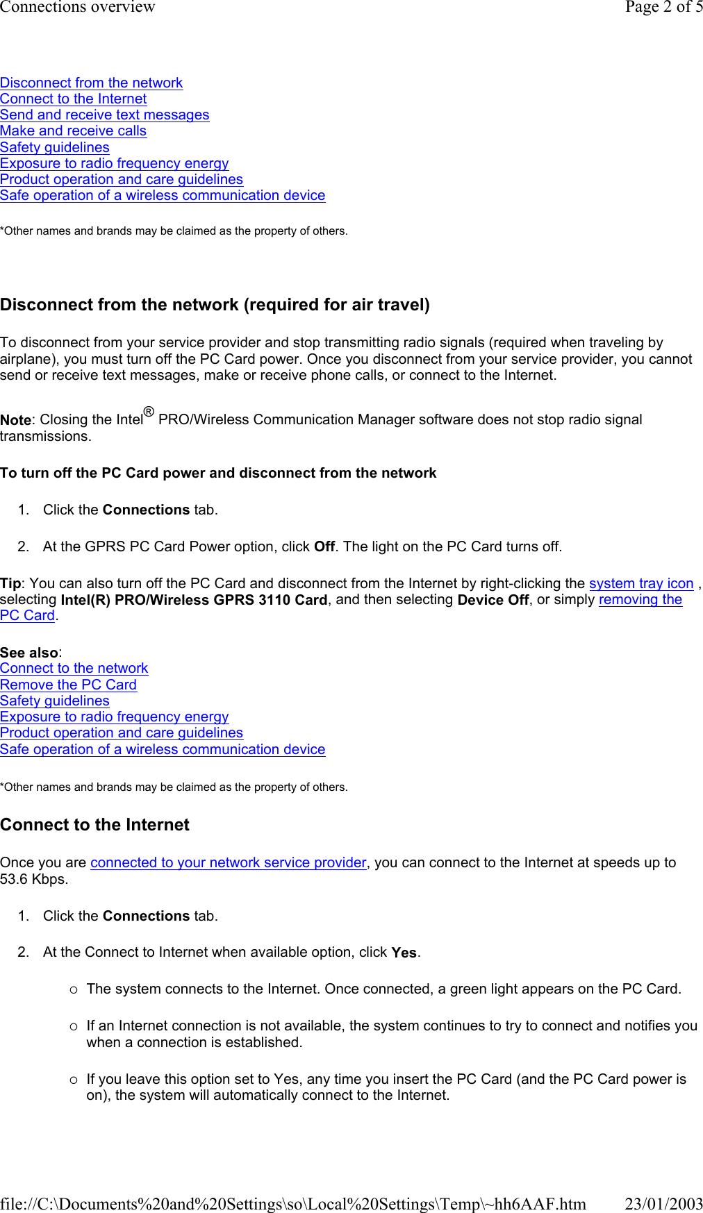 Disconnect from the network Connect to the Internet Send and receive text messages Make and receive calls Safety guidelines Exposure to radio frequency energy Product operation and care guidelines Safe operation of a wireless communication device *Other names and brands may be claimed as the property of others.    Disconnect from the network (required for air travel) To disconnect from your service provider and stop transmitting radio signals (required when traveling by airplane), you must turn off the PC Card power. Once you disconnect from your service provider, you cannot send or receive text messages, make or receive phone calls, or connect to the Internet. Note: Closing the Intel® PRO/Wireless Communication Manager software does not stop radio signal transmissions. To turn off the PC Card power and disconnect from the network 1. Click the Connections tab. 2. At the GPRS PC Card Power option, click Off. The light on the PC Card turns off. Tip: You can also turn off the PC Card and disconnect from the Internet by right-clicking the system tray icon , selecting Intel(R) PRO/Wireless GPRS 3110 Card, and then selecting Device Off, or simply removing the PC Card. See also: Connect to the network Remove the PC Card Safety guidelines Exposure to radio frequency energy Product operation and care guidelines Safe operation of a wireless communication device *Other names and brands may be claimed as the property of others.  Connect to the Internet Once you are connected to your network service provider, you can connect to the Internet at speeds up to 53.6 Kbps. 1. Click the Connections tab. 2. At the Connect to Internet when available option, click Yes. {The system connects to the Internet. Once connected, a green light appears on the PC Card. {If an Internet connection is not available, the system continues to try to connect and notifies you when a connection is established. {If you leave this option set to Yes, any time you insert the PC Card (and the PC Card power is on), the system will automatically connect to the Internet. Page 2 of 5Connections overview23/01/2003file://C:\Documents%20and%20Settings\so\Local%20Settings\Temp\~hh6AAF.htm