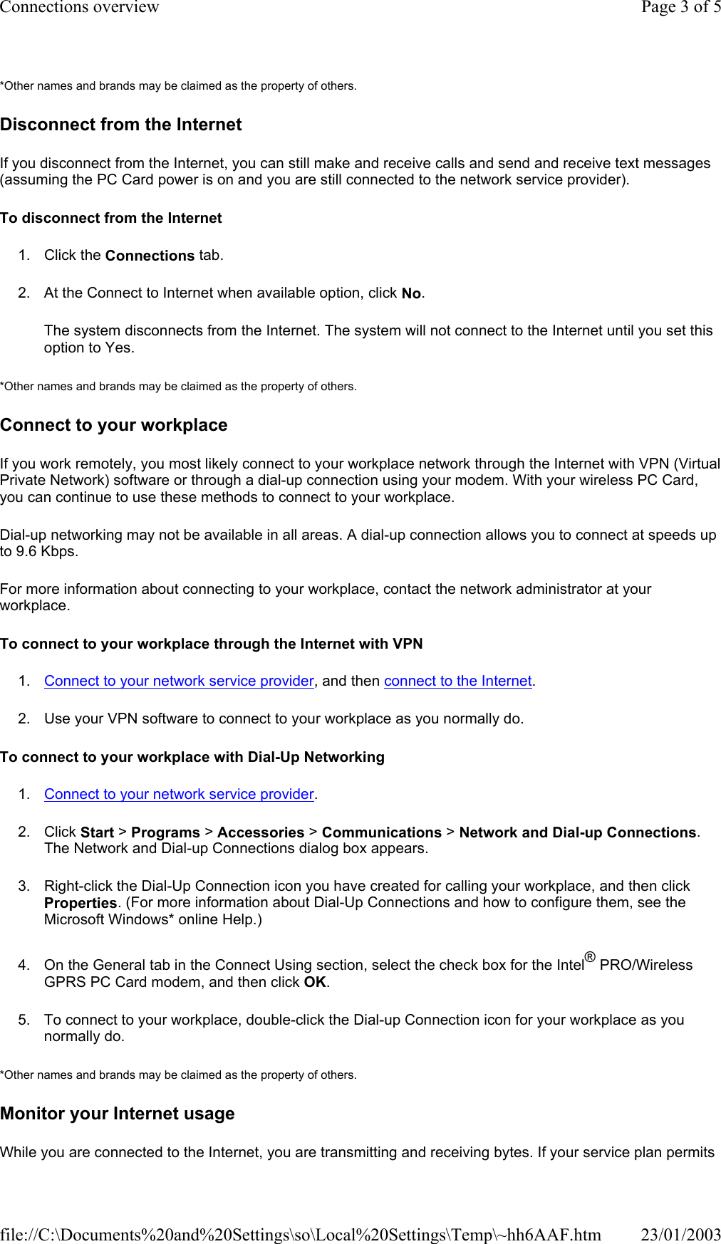 *Other names and brands may be claimed as the property of others.  Disconnect from the Internet If you disconnect from the Internet, you can still make and receive calls and send and receive text messages (assuming the PC Card power is on and you are still connected to the network service provider).  To disconnect from the Internet  1. Click the Connections tab. 2. At the Connect to Internet when available option, click No. The system disconnects from the Internet. The system will not connect to the Internet until you set this option to Yes. *Other names and brands may be claimed as the property of others.  Connect to your workplace If you work remotely, you most likely connect to your workplace network through the Internet with VPN (Virtual Private Network) software or through a dial-up connection using your modem. With your wireless PC Card, you can continue to use these methods to connect to your workplace. Dial-up networking may not be available in all areas. A dial-up connection allows you to connect at speeds up to 9.6 Kbps. For more information about connecting to your workplace, contact the network administrator at your workplace. To connect to your workplace through the Internet with VPN 1. Connect to your network service provider, and then connect to the Internet. 2. Use your VPN software to connect to your workplace as you normally do. To connect to your workplace with Dial-Up Networking 1. Connect to your network service provider. 2. Click Start &gt; Programs &gt; Accessories &gt; Communications &gt; Network and Dial-up Connections. The Network and Dial-up Connections dialog box appears. 3. Right-click the Dial-Up Connection icon you have created for calling your workplace, and then click Properties. (For more information about Dial-Up Connections and how to configure them, see the Microsoft Windows* online Help.) 4. On the General tab in the Connect Using section, select the check box for the Intel® PRO/Wireless GPRS PC Card modem, and then click OK. 5. To connect to your workplace, double-click the Dial-up Connection icon for your workplace as you normally do. *Other names and brands may be claimed as the property of others.  Monitor your Internet usage While you are connected to the Internet, you are transmitting and receiving bytes. If your service plan permits Page 3 of 5Connections overview23/01/2003file://C:\Documents%20and%20Settings\so\Local%20Settings\Temp\~hh6AAF.htm