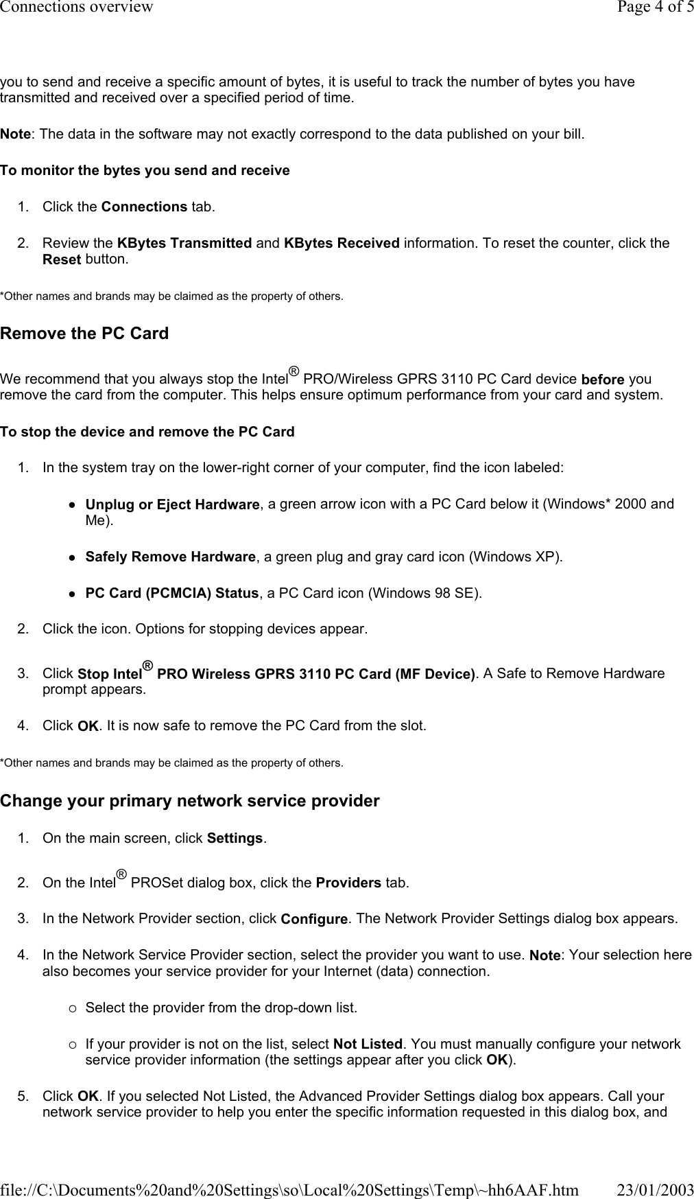 you to send and receive a specific amount of bytes, it is useful to track the number of bytes you have transmitted and received over a specified period of time. Note: The data in the software may not exactly correspond to the data published on your bill. To monitor the bytes you send and receive 1. Click the Connections tab. 2. Review the KBytes Transmitted and KBytes Received information. To reset the counter, click the Reset button. *Other names and brands may be claimed as the property of others.  Remove the PC Card We recommend that you always stop the Intel® PRO/Wireless GPRS 3110 PC Card device before you remove the card from the computer. This helps ensure optimum performance from your card and system. To stop the device and remove the PC Card 1. In the system tray on the lower-right corner of your computer, find the icon labeled: zUnplug or Eject Hardware, a green arrow icon with a PC Card below it (Windows* 2000 and Me). zSafely Remove Hardware, a green plug and gray card icon (Windows XP). zPC Card (PCMCIA) Status, a PC Card icon (Windows 98 SE). 2. Click the icon. Options for stopping devices appear. 3. Click Stop Intel® PRO Wireless GPRS 3110 PC Card (MF Device). A Safe to Remove Hardware prompt appears. 4. Click OK. It is now safe to remove the PC Card from the slot. *Other names and brands may be claimed as the property of others.  Change your primary network service provider 1. On the main screen, click Settings. 2. On the Intel® PROSet dialog box, click the Providers tab. 3. In the Network Provider section, click Configure. The Network Provider Settings dialog box appears. 4. In the Network Service Provider section, select the provider you want to use. Note: Your selection here also becomes your service provider for your Internet (data) connection. {Select the provider from the drop-down list. {If your provider is not on the list, select Not Listed. You must manually configure your network service provider information (the settings appear after you click OK). 5. Click OK. If you selected Not Listed, the Advanced Provider Settings dialog box appears. Call your network service provider to help you enter the specific information requested in this dialog box, and Page 4 of 5Connections overview23/01/2003file://C:\Documents%20and%20Settings\so\Local%20Settings\Temp\~hh6AAF.htm