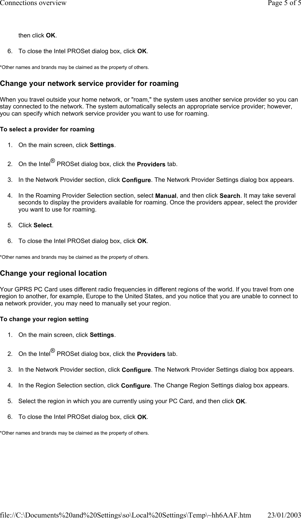 then click OK. 6. To close the Intel PROSet dialog box, click OK. *Other names and brands may be claimed as the property of others.  Change your network service provider for roaming When you travel outside your home network, or &quot;roam,&quot; the system uses another service provider so you can stay connected to the network. The system automatically selects an appropriate service provider; however, you can specify which network service provider you want to use for roaming. To select a provider for roaming 1. On the main screen, click Settings. 2. On the Intel® PROSet dialog box, click the Providers tab. 3. In the Network Provider section, click Configure. The Network Provider Settings dialog box appears. 4. In the Roaming Provider Selection section, select Manual, and then click Search. It may take several seconds to display the providers available for roaming. Once the providers appear, select the provider you want to use for roaming. 5. Click Select. 6. To close the Intel PROSet dialog box, click OK. *Other names and brands may be claimed as the property of others.  Change your regional location Your GPRS PC Card uses different radio frequencies in different regions of the world. If you travel from one region to another, for example, Europe to the United States, and you notice that you are unable to connect to a network provider, you may need to manually set your region. To change your region setting 1. On the main screen, click Settings. 2. On the Intel® PROSet dialog box, click the Providers tab. 3. In the Network Provider section, click Configure. The Network Provider Settings dialog box appears. 4. In the Region Selection section, click Configure. The Change Region Settings dialog box appears. 5. Select the region in which you are currently using your PC Card, and then click OK. 6. To close the Intel PROSet dialog box, click OK. *Other names and brands may be claimed as the property of others.  Page 5 of 5Connections overview23/01/2003file://C:\Documents%20and%20Settings\so\Local%20Settings\Temp\~hh6AAF.htm