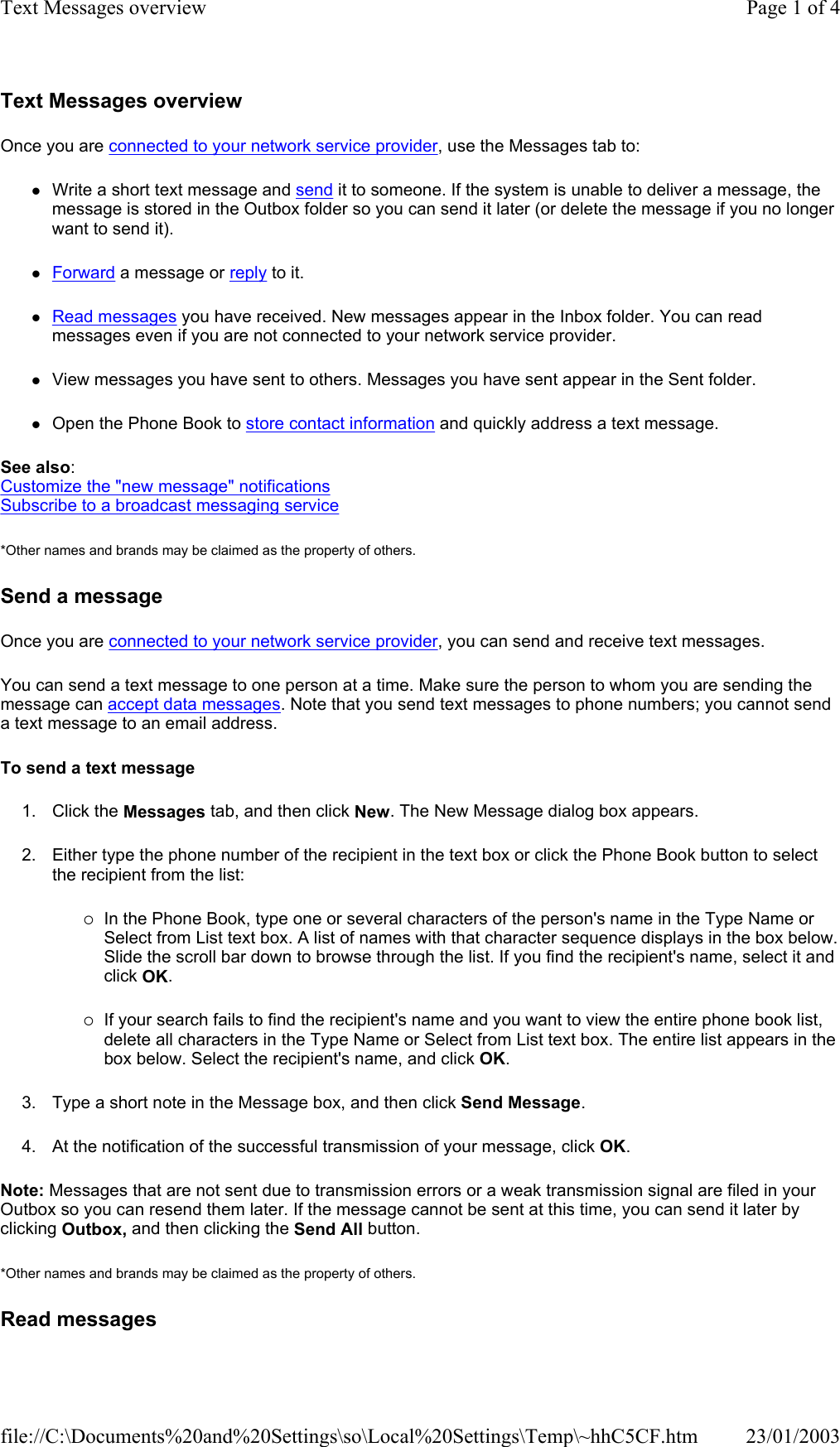 Text Messages overview Once you are connected to your network service provider, use the Messages tab to: zWrite a short text message and send it to someone. If the system is unable to deliver a message, the message is stored in the Outbox folder so you can send it later (or delete the message if you no longer want to send it). zForward a message or reply to it. zRead messages you have received. New messages appear in the Inbox folder. You can read messages even if you are not connected to your network service provider. zView messages you have sent to others. Messages you have sent appear in the Sent folder. zOpen the Phone Book to store contact information and quickly address a text message. See also: Customize the &quot;new message&quot; notifications Subscribe to a broadcast messaging service *Other names and brands may be claimed as the property of others.  Send a message Once you are connected to your network service provider, you can send and receive text messages. You can send a text message to one person at a time. Make sure the person to whom you are sending the message can accept data messages. Note that you send text messages to phone numbers; you cannot send a text message to an email address. To send a text message 1. Click the Messages tab, and then click New. The New Message dialog box appears. 2. Either type the phone number of the recipient in the text box or click the Phone Book button to select the recipient from the list: {In the Phone Book, type one or several characters of the person&apos;s name in the Type Name or Select from List text box. A list of names with that character sequence displays in the box below. Slide the scroll bar down to browse through the list. If you find the recipient&apos;s name, select it and click OK. {If your search fails to find the recipient&apos;s name and you want to view the entire phone book list, delete all characters in the Type Name or Select from List text box. The entire list appears in the box below. Select the recipient&apos;s name, and click OK. 3. Type a short note in the Message box, and then click Send Message. 4. At the notification of the successful transmission of your message, click OK. Note: Messages that are not sent due to transmission errors or a weak transmission signal are filed in your Outbox so you can resend them later. If the message cannot be sent at this time, you can send it later by clicking Outbox, and then clicking the Send All button. *Other names and brands may be claimed as the property of others.  Read messages Page 1 of 4Text Messages overview23/01/2003file://C:\Documents%20and%20Settings\so\Local%20Settings\Temp\~hhC5CF.htm