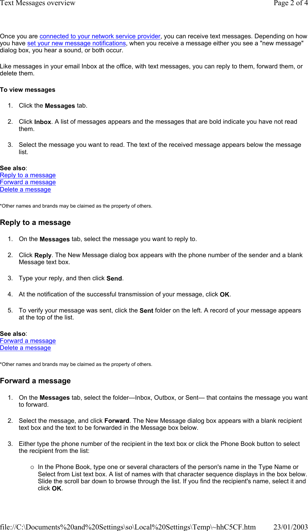 Once you are connected to your network service provider, you can receive text messages. Depending on how you have set your new message notifications, when you receive a message either you see a &quot;new message&quot; dialog box, you hear a sound, or both occur. Like messages in your email Inbox at the office, with text messages, you can reply to them, forward them, or delete them. To view messages 1. Click the Messages tab. 2. Click Inbox. A list of messages appears and the messages that are bold indicate you have not read them. 3. Select the message you want to read. The text of the received message appears below the message list. See also: Reply to a message Forward a message Delete a message *Other names and brands may be claimed as the property of others.  Reply to a message 1. On the Messages tab, select the message you want to reply to. 2. Click Reply. The New Message dialog box appears with the phone number of the sender and a blank Message text box. 3. Type your reply, and then click Send. 4. At the notification of the successful transmission of your message, click OK. 5. To verify your message was sent, click the Sent folder on the left. A record of your message appears at the top of the list. See also: Forward a message Delete a message *Other names and brands may be claimed as the property of others.  Forward a message 1. On the Messages tab, select the folder—Inbox, Outbox, or Sent— that contains the message you want to forward. 2. Select the message, and click Forward. The New Message dialog box appears with a blank recipient text box and the text to be forwarded in the Message box below. 3. Either type the phone number of the recipient in the text box or click the Phone Book button to select the recipient from the list: {In the Phone Book, type one or several characters of the person&apos;s name in the Type Name or Select from List text box. A list of names with that character sequence displays in the box below. Slide the scroll bar down to browse through the list. If you find the recipient&apos;s name, select it and click OK. Page 2 of 4Text Messages overview23/01/2003file://C:\Documents%20and%20Settings\so\Local%20Settings\Temp\~hhC5CF.htm