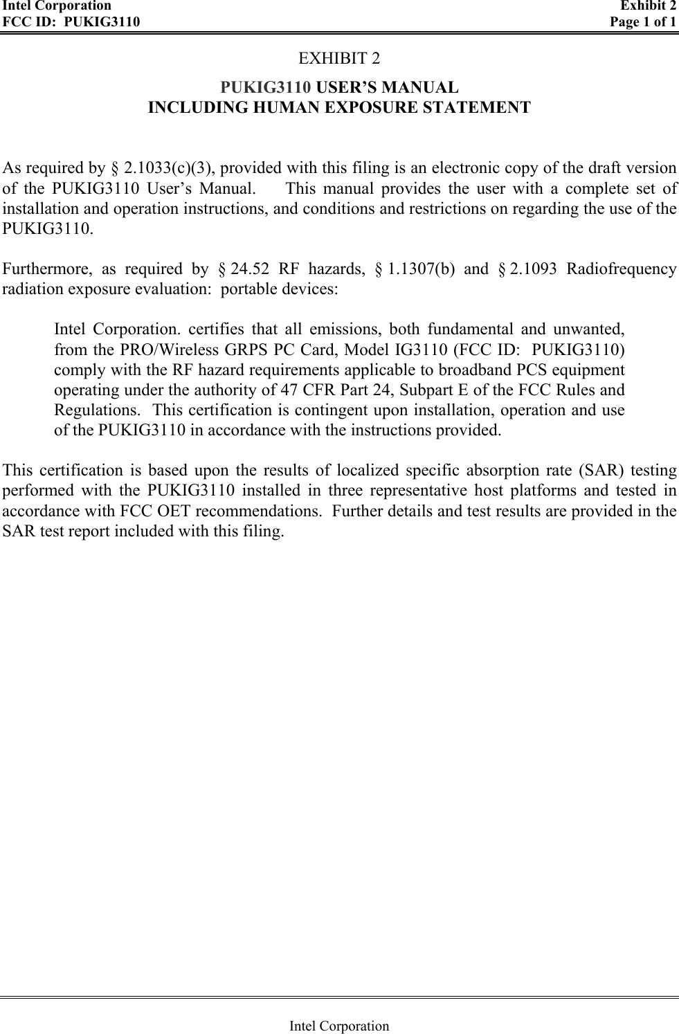 Intel Corporation    Exhibit 2 FCC ID:  PUKIG3110    Page 1 of 1  Intel Corporation EXHIBIT 2 PUKIG3110 USER’S MANUAL  INCLUDING HUMAN EXPOSURE STATEMENT   As required by § 2.1033(c)(3), provided with this filing is an electronic copy of the draft version of the PUKIG3110 User’s Manual.    This manual provides the user with a complete set of installation and operation instructions, and conditions and restrictions on regarding the use of the PUKIG3110.    Furthermore, as required by § 24.52 RF hazards, § 1.1307(b) and § 2.1093 Radiofrequency radiation exposure evaluation:  portable devices:  Intel Corporation. certifies that all emissions, both fundamental and unwanted, from the PRO/Wireless GRPS PC Card, Model IG3110 (FCC ID:  PUKIG3110) comply with the RF hazard requirements applicable to broadband PCS equipment operating under the authority of 47 CFR Part 24, Subpart E of the FCC Rules and Regulations.  This certification is contingent upon installation, operation and use of the PUKIG3110 in accordance with the instructions provided.    This certification is based upon the results of localized specific absorption rate (SAR) testing performed with the PUKIG3110 installed in three representative host platforms and tested in accordance with FCC OET recommendations.  Further details and test results are provided in the SAR test report included with this filing.   