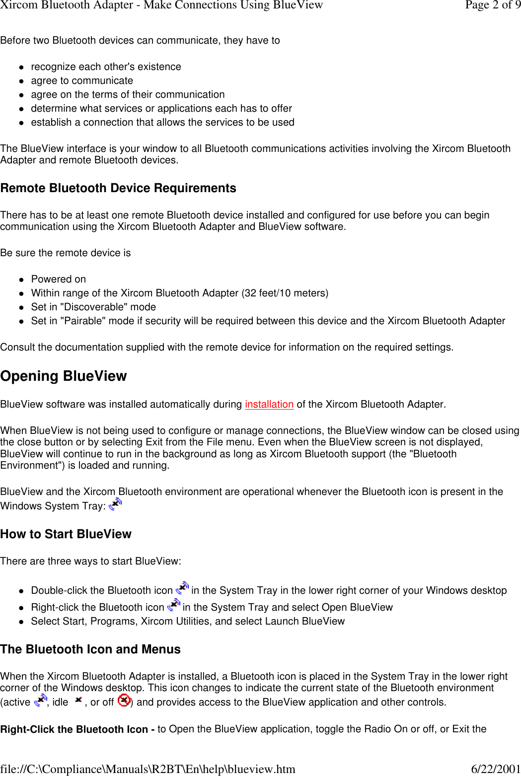 Before two Bluetooth devices can communicate, they have to lrecognize each other's existence  lagree to communicate  lagree on the terms of their communication  ldetermine what services or applications each has to offer  lestablish a connection that allows the services to be used  The BlueView interface is your window to all Bluetooth communications activities involving the Xircom Bluetooth Adapter and remote Bluetooth devices. Remote Bluetooth Device Requirements There has to be at least one remote Bluetooth device installed and configured for use before you can begin communication using the Xircom Bluetooth Adapter and BlueView software. Be sure the remote device is lPowered on  lWithin range of the Xircom Bluetooth Adapter (32 feet/10 meters)  lSet in "Discoverable" mode  lSet in "Pairable" mode if security will be required between this device and the Xircom Bluetooth Adapter  Consult the documentation supplied with the remote device for information on the required settings. Opening BlueView BlueView software was installed automatically during installation of the Xircom Bluetooth Adapter.  When BlueView is not being used to configure or manage connections, the BlueView window can be closed using the close button or by selecting Exit from the File menu. Even when the BlueView screen is not displayed, BlueView will continue to run in the background as long as Xircom Bluetooth support (the "Bluetooth Environment") is loaded and running. BlueView and the Xircom Bluetooth environment are operational whenever the Bluetooth icon is present in the Windows System Tray:   How to Start BlueView There are three ways to start BlueView: lDouble-click the Bluetooth icon   in the System Tray in the lower right corner of your Windows desktop  lRight-click the Bluetooth icon   in the System Tray and select Open BlueView  lSelect Start, Programs, Xircom Utilities, and select Launch BlueView  The Bluetooth Icon and Menus When the Xircom Bluetooth Adapter is installed, a Bluetooth icon is placed in the System Tray in the lower right corner of the Windows desktop. This icon changes to indicate the current state of the Bluetooth environment (active , idle , or off ) and provides access to the BlueView application and other controls. Right-Click the Bluetooth Icon - to Open the BlueView application, toggle the Radio On or off, or Exit the Page 2 of 9Xircom Bluetooth Adapter - Make Connections Using BlueView6/22/2001file://C:\Compliance\Manuals\R2BT\En\help\blueview.htm