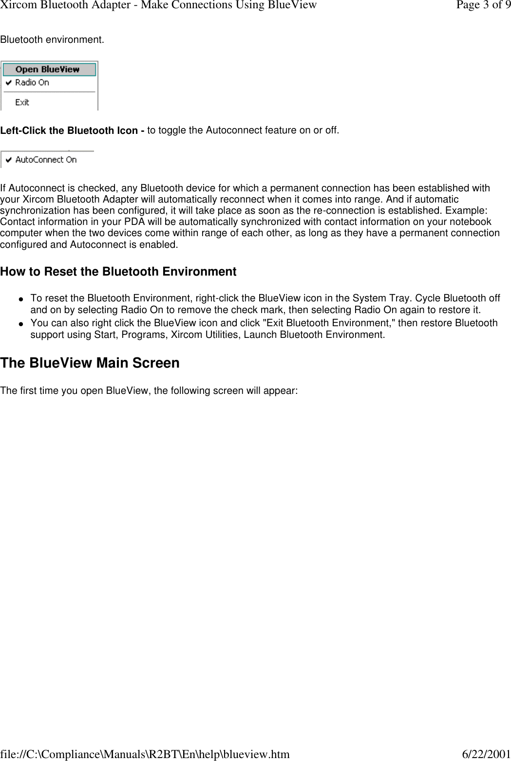 Bluetooth environment.  Left-Click the Bluetooth Icon - to toggle the Autoconnect feature on or off.  If Autoconnect is checked, any Bluetooth device for which a permanent connection has been established with your Xircom Bluetooth Adapter will automatically reconnect when it comes into range. And if automatic synchronization has been configured, it will take place as soon as the re-connection is established. Example: Contact information in your PDA will be automatically synchronized with contact information on your notebook computer when the two devices come within range of each other, as long as they have a permanent connection configured and Autoconnect is enabled. How to Reset the Bluetooth Environment lTo reset the Bluetooth Environment, right-click the BlueView icon in the System Tray. Cycle Bluetooth off and on by selecting Radio On to remove the check mark, then selecting Radio On again to restore it.  lYou can also right click the BlueView icon and click "Exit Bluetooth Environment," then restore Bluetooth support using Start, Programs, Xircom Utilities, Launch Bluetooth Environment.  The BlueView Main Screen The first time you open BlueView, the following screen will appear: Page 3 of 9Xircom Bluetooth Adapter - Make Connections Using BlueView6/22/2001file://C:\Compliance\Manuals\R2BT\En\help\blueview.htm