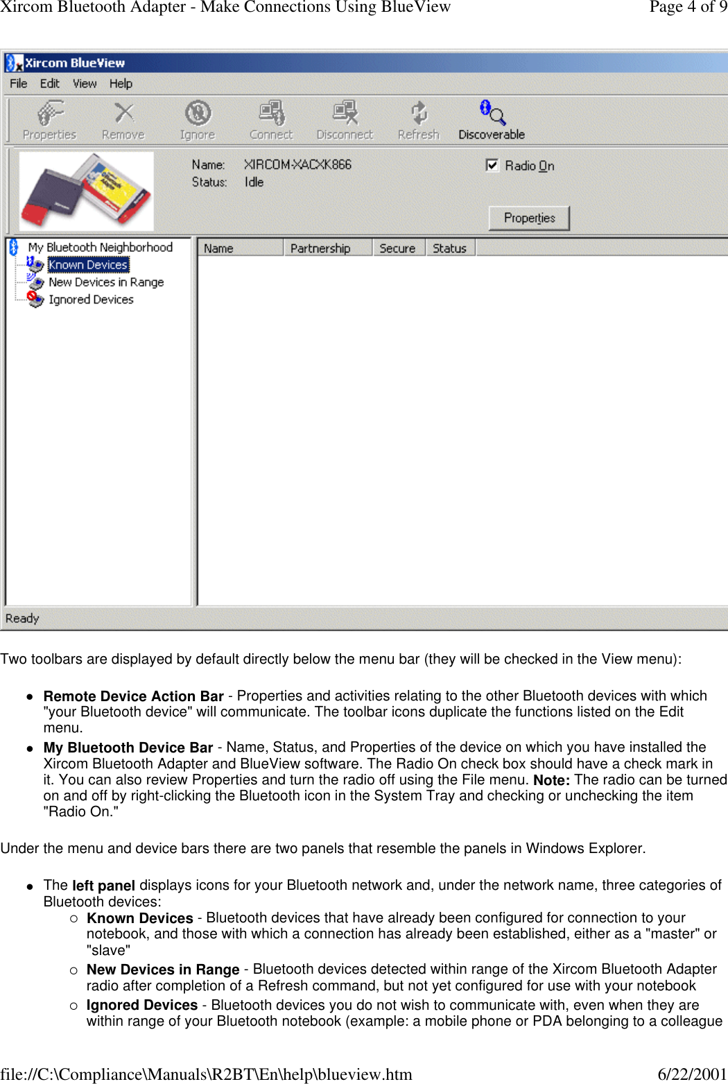 Two toolbars are displayed by default directly below the menu bar (they will be checked in the View menu): lRemote Device Action Bar - Properties and activities relating to the other Bluetooth devices with which "your Bluetooth device" will communicate. The toolbar icons duplicate the functions listed on the Edit menu.  lMy Bluetooth Device Bar - Name, Status, and Properties of the device on which you have installed the Xircom Bluetooth Adapter and BlueView software. The Radio On check box should have a check mark in it. You can also review Properties and turn the radio off using the File menu. Note: The radio can be turned on and off by right-clicking the Bluetooth icon in the System Tray and checking or unchecking the item "Radio On."  Under the menu and device bars there are two panels that resemble the panels in Windows Explorer. lThe left panel displays icons for your Bluetooth network and, under the network name, three categories of Bluetooth devices: &iexcl;Known Devices - Bluetooth devices that have already been configured for connection to your notebook, and those with which a connection has already been established, either as a "master" or "slave"  &iexcl;New Devices in Range - Bluetooth devices detected within range of the Xircom Bluetooth Adapter radio after completion of a Refresh command, but not yet configured for use with your notebook  &iexcl;Ignored Devices - Bluetooth devices you do not wish to communicate with, even when they are within range of your Bluetooth notebook (example: a mobile phone or PDA belonging to a colleague Page 4 of 9Xircom Bluetooth Adapter - Make Connections Using BlueView6/22/2001file://C:\Compliance\Manuals\R2BT\En\help\blueview.htm
