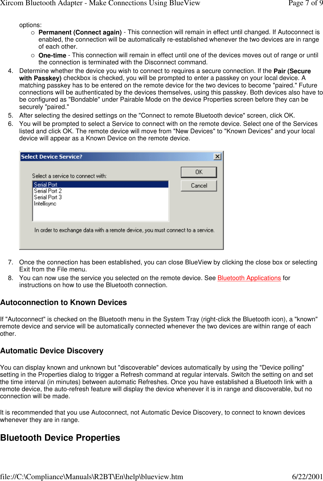 options: &iexcl;Permanent (Connect again) - This connection will remain in effect until changed. If Autoconnect is enabled, the connection will be automatically re-established whenever the two devices are in range of each other.  &iexcl;One-time - This connection will remain in effect until one of the devices moves out of range or until the connection is terminated with the Disconnect command.  4. Determine whether the device you wish to connect to requires a secure connection. If the Pair (Secure with Passkey) checkbox is checked, you will be prompted to enter a passkey on your local device. A matching passkey has to be entered on the remote device for the two devices to become "paired." Future connections will be authenticated by the devices themselves, using this passkey. Both devices also have to be configured as "Bondable" under Pairable Mode on the device Properties screen before they can be securely "paired."  5. After selecting the desired settings on the "Connect to remote Bluetooth device" screen, click OK.  6. You will be prompted to select a Service to connect with on the remote device. Select one of the Services listed and click OK. The remote device will move from "New Devices" to "Known Devices" and your local device will appear as a Known Device on the remote device.   7. Once the connection has been established, you can close BlueView by clicking the close box or selecting Exit from the File menu.  8. You can now use the service you selected on the remote device. See Bluetooth Applications for instructions on how to use the Bluetooth connection.  Autoconnection to Known Devices If "Autoconnect" is checked on the Bluetooth menu in the System Tray (right-click the Bluetooth icon), a "known" remote device and service will be automatically connected whenever the two devices are within range of each other. Automatic Device Discovery You can display known and unknown but "discoverable" devices automatically by using the "Device polling" setting in the Properties dialog to trigger a Refresh command at regular intervals. Switch the setting on and set the time interval (in minutes) between automatic Refreshes. Once you have established a Bluetooth link with a remote device, the auto-refresh feature will display the device whenever it is in range and discoverable, but no connection will be made. It is recommended that you use Autoconnect, not Automatic Device Discovery, to connect to known devices whenever they are in range. Bluetooth Device Properties Page 7 of 9Xircom Bluetooth Adapter - Make Connections Using BlueView6/22/2001file://C:\Compliance\Manuals\R2BT\En\help\blueview.htm