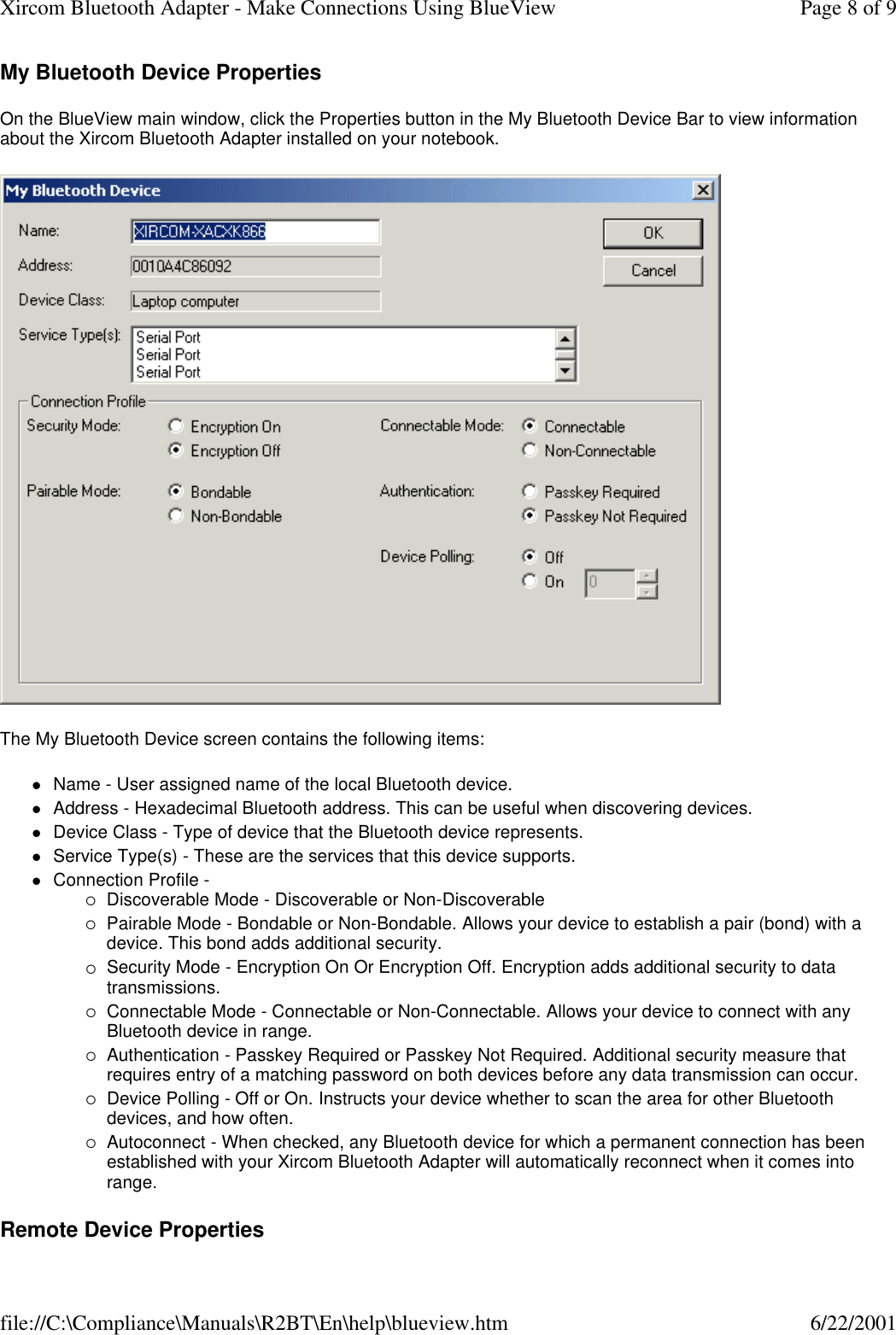 My Bluetooth Device Properties On the BlueView main window, click the Properties button in the My Bluetooth Device Bar to view information about the Xircom Bluetooth Adapter installed on your notebook.  The My Bluetooth Device screen contains the following items: lName - User assigned name of the local Bluetooth device.  lAddress - Hexadecimal Bluetooth address. This can be useful when discovering devices.  lDevice Class - Type of device that the Bluetooth device represents.  lService Type(s) - These are the services that this device supports.  lConnection Profile - &iexcl;Discoverable Mode - Discoverable or Non-Discoverable  &iexcl;Pairable Mode - Bondable or Non-Bondable. Allows your device to establish a pair (bond) with a device. This bond adds additional security.  &iexcl;Security Mode - Encryption On Or Encryption Off. Encryption adds additional security to data transmissions.  &iexcl;Connectable Mode - Connectable or Non-Connectable. Allows your device to connect with any Bluetooth device in range.  &iexcl;Authentication - Passkey Required or Passkey Not Required. Additional security measure that requires entry of a matching password on both devices before any data transmission can occur.  &iexcl;Device Polling - Off or On. Instructs your device whether to scan the area for other Bluetooth devices, and how often.  &iexcl;Autoconnect - When checked, any Bluetooth device for which a permanent connection has been established with your Xircom Bluetooth Adapter will automatically reconnect when it comes into range.  Remote Device Properties Page 8 of 9Xircom Bluetooth Adapter - Make Connections Using BlueView6/22/2001file://C:\Compliance\Manuals\R2BT\En\help\blueview.htm