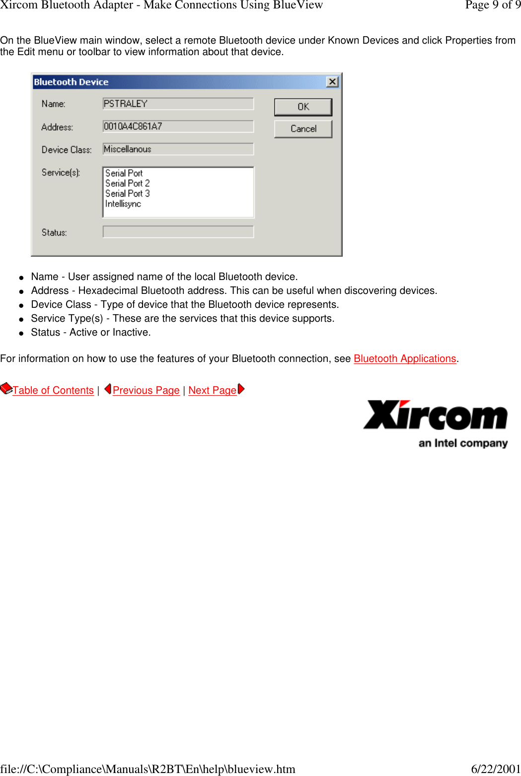 On the BlueView main window, select a remote Bluetooth device under Known Devices and click Properties from the Edit menu or toolbar to view information about that device.  lName - User assigned name of the local Bluetooth device.  lAddress - Hexadecimal Bluetooth address. This can be useful when discovering devices.  lDevice Class - Type of device that the Bluetooth device represents.  lService Type(s) - These are the services that this device supports.  lStatus - Active or Inactive.  For information on how to use the features of your Bluetooth connection, see Bluetooth Applications. Table of Contents |  Previous Page | Next Page       Page 9 of 9Xircom Bluetooth Adapter - Make Connections Using BlueView6/22/2001file://C:\Compliance\Manuals\R2BT\En\help\blueview.htm