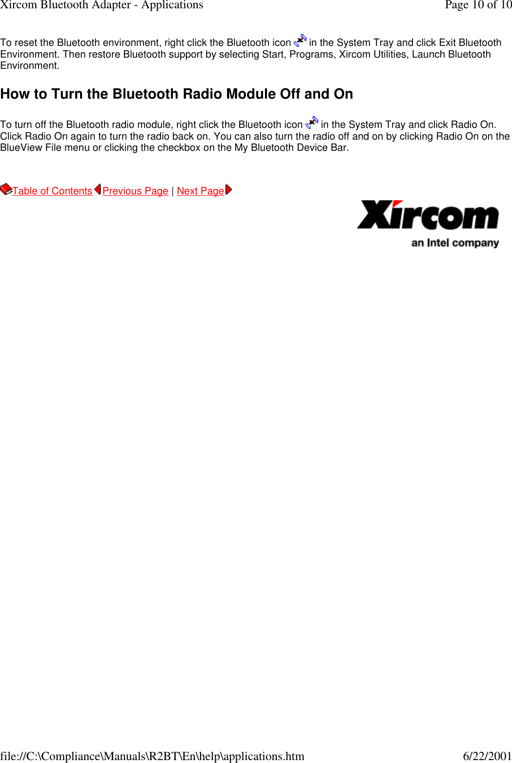 To reset the Bluetooth environment, right click the Bluetooth icon   in the System Tray and click Exit Bluetooth Environment. Then restore Bluetooth support by selecting Start, Programs, Xircom Utilities, Launch Bluetooth Environment. How to Turn the Bluetooth Radio Module Off and On To turn off the Bluetooth radio module, right click the Bluetooth icon   in the System Tray and click Radio On. Click Radio On again to turn the radio back on. You can also turn the radio off and on by clicking Radio On on the BlueView File menu or clicking the checkbox on the My Bluetooth Device Bar. Table of Contents Previous Page | Next Page       Page 10 of 10Xircom Bluetooth Adapter - Applications6/22/2001file://C:\Compliance\Manuals\R2BT\En\help\applications.htm