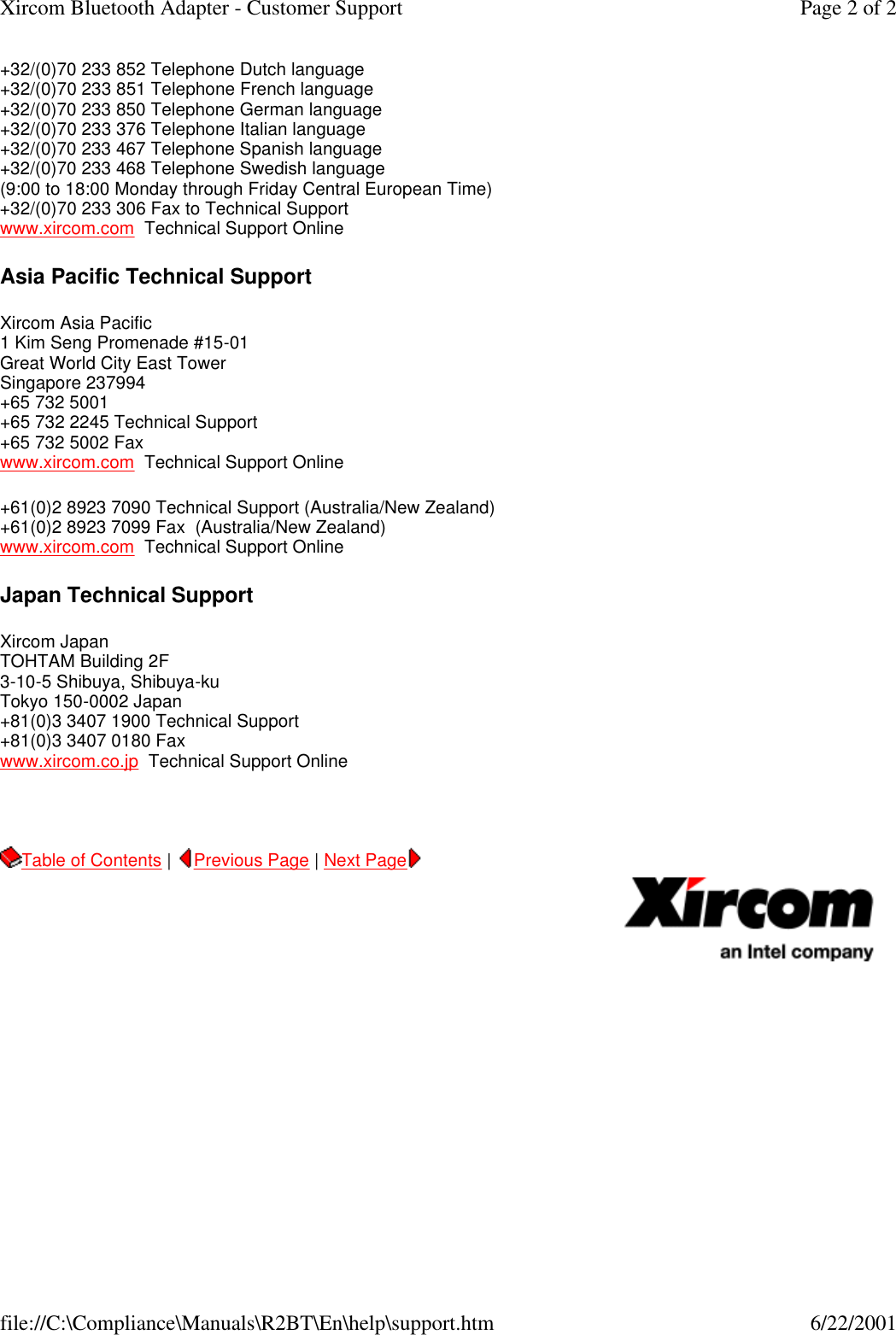 +32/(0)70 233 852 Telephone Dutch language +32/(0)70 233 851 Telephone French language +32/(0)70 233 850 Telephone German language +32/(0)70 233 376 Telephone Italian language +32/(0)70 233 467 Telephone Spanish language +32/(0)70 233 468 Telephone Swedish language (9:00 to 18:00 Monday through Friday Central European Time) +32/(0)70 233 306 Fax to Technical Support www.xircom.com  Technical Support Online Asia Pacific Technical Support Xircom Asia Pacific 1 Kim Seng Promenade #15-01 Great World City East Tower Singapore 237994 +65 732 5001 +65 732 2245 Technical Support +65 732 5002 Fax www.xircom.com  Technical Support Online +61(0)2 8923 7090 Technical Support (Australia/New Zealand) +61(0)2 8923 7099 Fax  (Australia/New Zealand) www.xircom.com  Technical Support Online  Japan Technical Support Xircom Japan TOHTAM Building 2F 3-10-5 Shibuya, Shibuya-ku Tokyo 150-0002 Japan +81(0)3 3407 1900 Technical Support +81(0)3 3407 0180 Fax www.xircom.co.jp  Technical Support Online   Table of Contents |  Previous Page | Next Page       Page 2 of 2Xircom Bluetooth Adapter - Customer Support6/22/2001file://C:\Compliance\Manuals\R2BT\En\help\support.htm