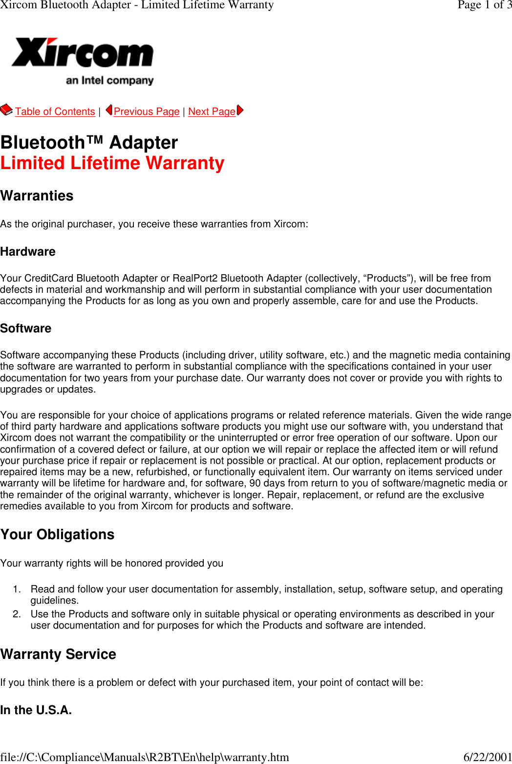   Table of Contents |  Previous Page | Next Page   Bluetooth&trade; Adapter Limited Lifetime Warranty Warranties As the original purchaser, you receive these warranties from Xircom:  Hardware Your CreditCard Bluetooth Adapter or RealPort2 Bluetooth Adapter (collectively, &ldquo;Products&rdquo;), will be free from defects in material and workmanship and will perform in substantial compliance with your user documentation accompanying the Products for as long as you own and properly assemble, care for and use the Products. Software Software accompanying these Products (including driver, utility software, etc.) and the magnetic media containing the software are warranted to perform in substantial compliance with the specifications contained in your user documentation for two years from your purchase date. Our warranty does not cover or provide you with rights to upgrades or updates. You are responsible for your choice of applications programs or related reference materials. Given the wide range of third party hardware and applications software products you might use our software with, you understand that Xircom does not warrant the compatibility or the uninterrupted or error free operation of our software. Upon our confirmation of a covered defect or failure, at our option we will repair or replace the affected item or will refund your purchase price if repair or replacement is not possible or practical. At our option, replacement products or repaired items may be a new, refurbished, or functionally equivalent item. Our warranty on items serviced under warranty will be lifetime for hardware and, for software, 90 days from return to you of software/magnetic media or the remainder of the original warranty, whichever is longer. Repair, replacement, or refund are the exclusive remedies available to you from Xircom for products and software.  Your Obligations Your warranty rights will be honored provided you  1. Read and follow your user documentation for assembly, installation, setup, software setup, and operating guidelines.  2. Use the Products and software only in suitable physical or operating environments as described in your user documentation and for purposes for which the Products and software are intended.  Warranty Service If you think there is a problem or defect with your purchased item, your point of contact will be:  In the U.S.A. Page 1 of 3Xircom Bluetooth Adapter - Limited Lifetime Warranty6/22/2001file://C:\Compliance\Manuals\R2BT\En\help\warranty.htm