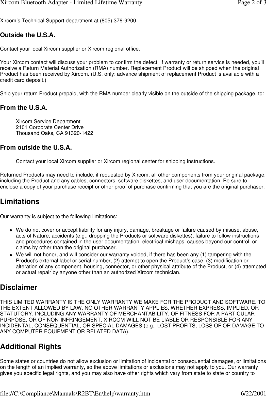Xircom&rsquo;s Technical Support department at (805) 376-9200. Outside the U.S.A. Contact your local Xircom supplier or Xircom regional office. Your Xircom contact will discuss your problem to confirm the defect. If warranty or return service is needed, you&rsquo;ll receive a Return Material Authorization (RMA) number. Replacement Product will be shipped when the original Product has been received by Xircom. (U.S. only: advance shipment of replacement Product is available with a credit card deposit.)  Ship your return Product prepaid, with the RMA number clearly visible on the outside of the shipping package, to:  From the U.S.A. Xircom Service Department 2101 Corporate Center Drive Thousand Oaks, CA 91320-1422  From outside the U.S.A. Contact your local Xircom supplier or Xircom regional center for shipping instructions.  Returned Products may need to include, if requested by Xircom, all other components from your original package, including the Product and any cables, connectors, software diskettes, and user documentation. Be sure to enclose a copy of your purchase receipt or other proof of purchase confirming that you are the original purchaser. Limitations Our warranty is subject to the following limitations:  lWe do not cover or accept liability for any injury, damage, breakage or failure caused by misuse, abuse, acts of Nature, accidents (e.g., dropping the Products or software diskettes), failure to follow instructions and procedures contained in the user documentation, electrical mishaps, causes beyond our control, or claims by other than the original purchaser.  lWe will not honor, and will consider our warranty voided, if there has been any (1) tampering with the Product&rsquo;s external label or serial number, (2) attempt to open the Product&rsquo;s case, (3) modification or alteration of any component, housing, connector, or other physical attribute of the Product, or (4) attempted or actual repair by anyone other than an authorized Xircom technician.  Disclaimer THIS LIMITED WARRANTY IS THE ONLY WARRANTY WE MAKE FOR THE PRODUCT AND SOFTWARE. TO THE EXTENT ALLOWED BY LAW, NO OTHER WARRANTY APPLIES, WHETHER EXPRESS, IMPLIED, OR STATUTORY, INCLUDING ANY WARRANTY OF MERCHANTABILITY, OF FITNESS FOR A PARTICULAR PURPOSE, OR OF NON-INFRINGEMENT. XIRCOM WILL NOT BE LIABLE OR RESPONSIBLE FOR ANY INCIDENTAL, CONSEQUENTIAL, OR SPECIAL DAMAGES (e.g., LOST PROFITS, LOSS OF OR DAMAGE TO ANY COMPUTER EQUIPMENT OR RELATED DATA).  Additional Rights Some states or countries do not allow exclusion or limitation of incidental or consequential damages, or limitations on the length of an implied warranty, so the above limitations or exclusions may not apply to you. Our warranty gives you specific legal rights, and you may also have other rights which vary from state to state or country to Page 2 of 3Xircom Bluetooth Adapter - Limited Lifetime Warranty6/22/2001file://C:\Compliance\Manuals\R2BT\En\help\warranty.htm
