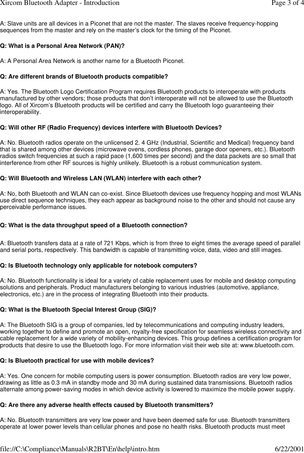 A: Slave units are all devices in a Piconet that are not the master. The slaves receive frequency-hopping sequences from the master and rely on the master&rsquo;s clock for the timing of the Piconet. Q: What is a Personal Area Network (PAN)? A: A Personal Area Network is another name for a Bluetooth Piconet. Q: Are different brands of Bluetooth products compatible? A: Yes. The Bluetooth Logo Certification Program requires Bluetooth products to interoperate with products manufactured by other vendors; those products that don&rsquo;t interoperate will not be allowed to use the Bluetooth logo. All of Xircom&rsquo;s Bluetooth products will be certified and carry the Bluetooth logo guaranteeing their interoperability. Q: Will other RF (Radio Frequency) devices interfere with Bluetooth Devices? A: No. Bluetooth radios operate on the unlicensed 2. 4 GHz (Industrial, Scientific and Medical) frequency band that is shared among other devices (microwave ovens, cordless phones, garage door openers, etc.). Bluetooth radios switch frequencies at such a rapid pace (1,600 times per second) and the data packets are so small that interference from other RF sources is highly unlikely. Bluetooth is a robust communication system. Q: Will Bluetooth and Wireless LAN (WLAN) interfere with each other? A: No, both Bluetooth and WLAN can co-exist. Since Bluetooth devices use frequency hopping and most WLANs use direct sequence techniques, they each appear as background noise to the other and should not cause any perceivable performance issues. Q: What is the data throughput speed of a Bluetooth connection? A: Bluetooth transfers data at a rate of 721 Kbps, which is from three to eight times the average speed of parallel and serial ports, respectively. This bandwidth is capable of transmitting voice, data, video and still images. Q: Is Bluetooth technology only applicable for notebook computers? A: No. Bluetooth functionality is ideal for a variety of cable replacement uses for mobile and desktop computing solutions and peripherals. Product manufacturers belonging to various industries (automotive, appliance, electronics, etc.) are in the process of integrating Bluetooth into their products. Q: What is the Bluetooth Special Interest Group (SIG)? A: The Bluetooth SIG is a group of companies, led by telecommunications and computing industry leaders, working together to define and promote an open, royalty-free specification for seamless wireless connectivity and cable replacement for a wide variety of mobility-enhancing devices. This group defines a certification program for products that desire to use the Bluetooth logo. For more information visit their web site at: www.bluetooth.com. Q: Is Bluetooth practical for use with mobile devices? A: Yes. One concern for mobile computing users is power consumption. Bluetooth radios are very low power, drawing as little as 0.3 mA in standby mode and 30 mA during sustained data transmissions. Bluetooth radios alternate among power-saving modes in which device activity is lowered to maximize the mobile power supply. Q: Are there any adverse health effects caused by Bluetooth transmitters? A: No. Bluetooth transmitters are very low power and have been deemed safe for use. Bluetooth transmitters operate at lower power levels than cellular phones and pose no health risks. Bluetooth products must meet Page 3 of 4Xircom Bluetooth Adapter - Introduction6/22/2001file://C:\Compliance\Manuals\R2BT\En\help\intro.htm