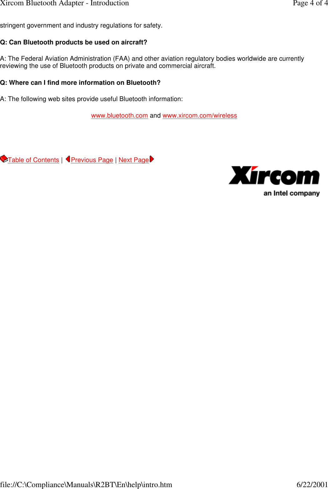 stringent government and industry regulations for safety. Q: Can Bluetooth products be used on aircraft? A: The Federal Aviation Administration (FAA) and other aviation regulatory bodies worldwide are currently reviewing the use of Bluetooth products on private and commercial aircraft.   Q: Where can I find more information on Bluetooth? A: The following web sites provide useful Bluetooth information: www.bluetooth.com and www.xircom.com/wireless   Table of Contents |  Previous Page | Next Page       Page 4 of 4Xircom Bluetooth Adapter - Introduction6/22/2001file://C:\Compliance\Manuals\R2BT\En\help\intro.htm