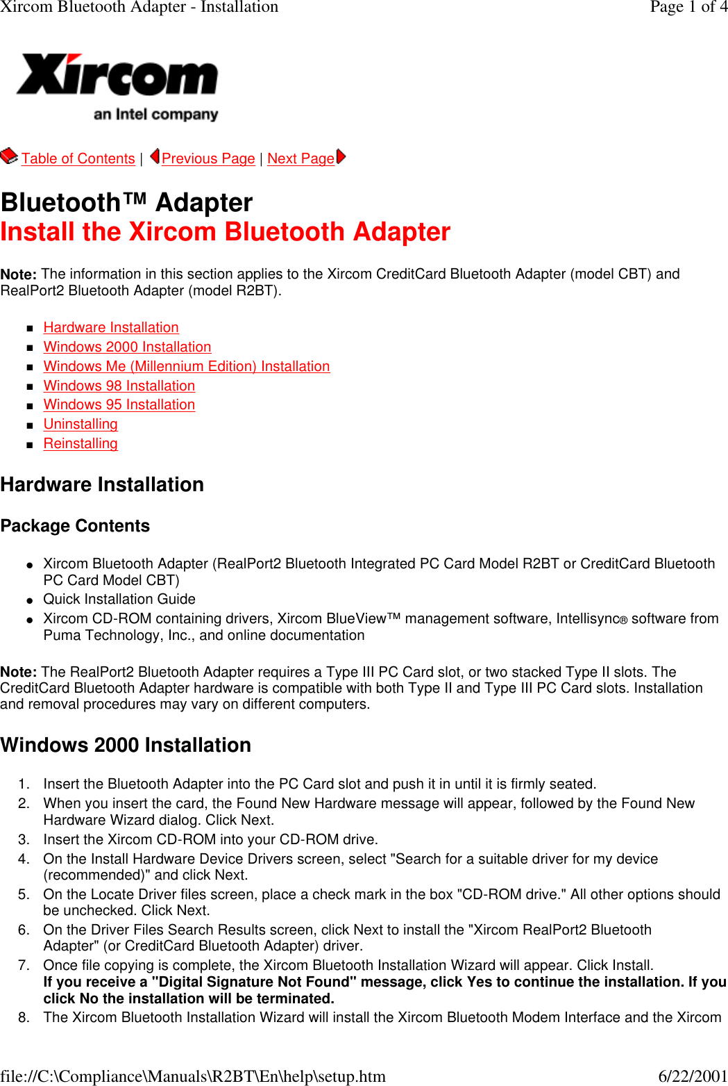   Table of Contents |  Previous Page | Next Page  Bluetooth&trade; Adapter Install the Xircom Bluetooth Adapter Note: The information in this section applies to the Xircom CreditCard Bluetooth Adapter (model CBT) and RealPort2 Bluetooth Adapter (model R2BT). nHardware Installation  nWindows 2000 Installation  nWindows Me (Millennium Edition) Installation  nWindows 98 Installation  nWindows 95 Installation  nUninstalling  nReinstalling  Hardware Installation Package Contents lXircom Bluetooth Adapter (RealPort2 Bluetooth Integrated PC Card Model R2BT or CreditCard Bluetooth PC Card Model CBT)  lQuick Installation Guide  lXircom CD-ROM containing drivers, Xircom BlueView&trade; management software, Intellisync&reg; software from Puma Technology, Inc., and online documentation  Note: The RealPort2 Bluetooth Adapter requires a Type III PC Card slot, or two stacked Type II slots. The CreditCard Bluetooth Adapter hardware is compatible with both Type II and Type III PC Card slots. Installation and removal procedures may vary on different computers. Windows 2000 Installation 1. Insert the Bluetooth Adapter into the PC Card slot and push it in until it is firmly seated.  2. When you insert the card, the Found New Hardware message will appear, followed by the Found New Hardware Wizard dialog. Click Next.  3. Insert the Xircom CD-ROM into your CD-ROM drive.  4. On the Install Hardware Device Drivers screen, select "Search for a suitable driver for my device (recommended)" and click Next.  5. On the Locate Driver files screen, place a check mark in the box "CD-ROM drive." All other options should be unchecked. Click Next.  6. On the Driver Files Search Results screen, click Next to install the "Xircom RealPort2 Bluetooth Adapter" (or CreditCard Bluetooth Adapter) driver.  7. Once file copying is complete, the Xircom Bluetooth Installation Wizard will appear. Click Install. If you receive a "Digital Signature Not Found" message, click Yes to continue the installation. If you click No the installation will be terminated.  8. The Xircom Bluetooth Installation Wizard will install the Xircom Bluetooth Modem Interface and the Xircom Page 1 of 4Xircom Bluetooth Adapter - Installation6/22/2001file://C:\Compliance\Manuals\R2BT\En\help\setup.htm
