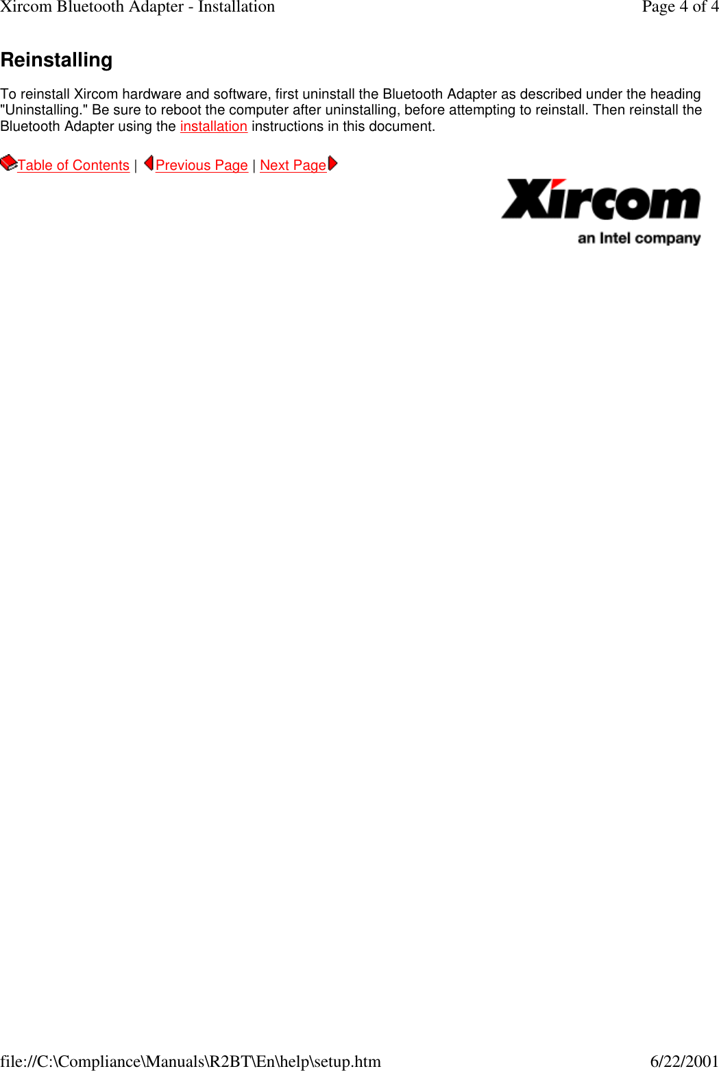 Reinstalling  To reinstall Xircom hardware and software, first uninstall the Bluetooth Adapter as described under the heading "Uninstalling." Be sure to reboot the computer after uninstalling, before attempting to reinstall. Then reinstall the Bluetooth Adapter using the installation instructions in this document.  Table of Contents |  Previous Page | Next Page       Page 4 of 4Xircom Bluetooth Adapter - Installation6/22/2001file://C:\Compliance\Manuals\R2BT\En\help\setup.htm