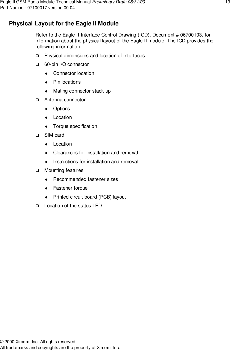 Eagle II GSM Radio Module Technical Manual Preliminary Draft: 08/31/00 13Part Number: 07100017 version 00.04&copy; 2000 Xircom, Inc. All rights reserved.All trademarks and copyrights are the property of Xircom, Inc.Physical Layout for the Eagle II ModuleRefer to the Eagle II Interface Control Drawing (ICD), Document # 06700103, forinformation about the physical layout of the Eagle II module. The ICD provides thefollowing information:! Physical dimensions and location of interfaces! 60-pin I/O connector&diams; Connector location&diams; Pin locations&diams;  Mating connector stack-up! Antenna connector&diams; Options&diams; Location&diams; Torque specification! SIM card&diams; Location&diams;  Clearances for installation and removal&diams;  Instructions for installation and removal! Mounting features&diams;  Recommended fastener sizes&diams; Fastener torque&diams;  Printed circuit board (PCB) layout! Location of the status LED
