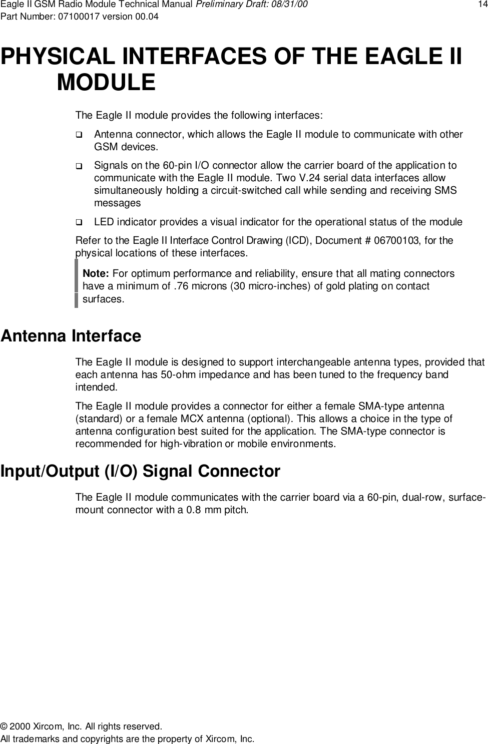Eagle II GSM Radio Module Technical Manual Preliminary Draft: 08/31/00 14Part Number: 07100017 version 00.04&copy; 2000 Xircom, Inc. All rights reserved.All trademarks and copyrights are the property of Xircom, Inc.PHYSICAL INTERFACES OF THE EAGLE IIMODULEThe Eagle II module provides the following interfaces:! Antenna connector, which allows the Eagle II module to communicate with otherGSM devices.! Signals on the 60-pin I/O connector allow the carrier board of the application tocommunicate with the Eagle II module. Two V.24 serial data interfaces allowsimultaneously holding a circuit-switched call while sending and receiving SMSmessages! LED indicator provides a visual indicator for the operational status of the moduleRefer to the Eagle II Interface Control Drawing (ICD), Document # 06700103, for thephysical locations of these interfaces.Note: For optimum performance and reliability, ensure that all mating connectorshave a minimum of .76 microns (30 micro-inches) of gold plating on contactsurfaces.Antenna InterfaceThe Eagle II module is designed to support interchangeable antenna types, provided thateach antenna has 50-ohm impedance and has been tuned to the frequency bandintended.The Eagle II module provides a connector for either a female SMA-type antenna(standard) or a female MCX antenna (optional). This allows a choice in the type ofantenna configuration best suited for the application. The SMA-type connector isrecommended for high-vibration or mobile environments.Input/Output (I/O) Signal ConnectorThe Eagle II module communicates with the carrier board via a 60-pin, dual-row, surface-mount connector with a 0.8 mm pitch.