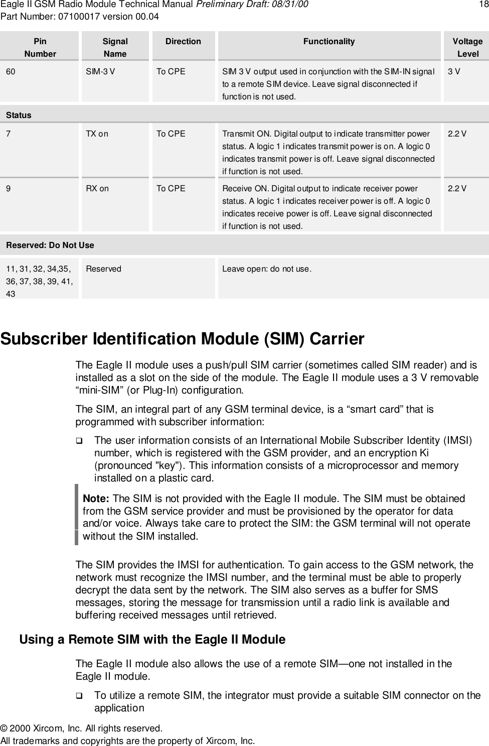 Eagle II GSM Radio Module Technical Manual Preliminary Draft: 08/31/00 18Part Number: 07100017 version 00.04&copy; 2000 Xircom, Inc. All rights reserved.All trademarks and copyrights are the property of Xircom, Inc.PinNumberSignalNameDirection Functionality VoltageLevel60 SIM-3 V To CPE SIM 3 V output used in conjunction with the SIM-IN signalto a remote SIM device. Leave signal disconnected iffunction is not used.3 VStatus7TX on To CPE Transmit ON. Digital output to indicate transmitter powerstatus. A logic 1 indicates transmit power is on. A logic 0indicates transmit power is off. Leave signal disconnectedif function is not used.2.2 V9RX on To CPE Receive ON. Digital output to indicate receiver powerstatus. A logic 1 indicates receiver power is off. A logic 0indicates receive power is off. Leave signal disconnectedif function is not used.2.2 VReserved: Do Not Use11, 31, 32, 34,35,36, 37, 38, 39, 41,43Reserved Leave open: do not use.Subscriber Identification Module (SIM) CarrierThe Eagle II module uses a push/pull SIM carrier (sometimes called SIM reader) and isinstalled as a slot on the side of the module. The Eagle II module uses a 3 V removable&ldquo;mini-SIM&rdquo; (or Plug-In) configuration.The SIM, an integral part of any GSM terminal device, is a &ldquo;smart card&rdquo; that isprogrammed with subscriber information:! The user information consists of an International Mobile Subscriber Identity (IMSI)number, which is registered with the GSM provider, and an encryption Ki(pronounced "key"). This information consists of a microprocessor and memoryinstalled on a plastic card.Note: The SIM is not provided with the Eagle II module. The SIM must be obtainedfrom the GSM service provider and must be provisioned by the operator for dataand/or voice. Always take care to protect the SIM: the GSM terminal will not operatewithout the SIM installed.The SIM provides the IMSI for authentication. To gain access to the GSM network, thenetwork must recognize the IMSI number, and the terminal must be able to properlydecrypt the data sent by the network. The SIM also serves as a buffer for SMSmessages, storing the message for transmission until a radio link is available andbuffering received messages until retrieved.Using a Remote SIM with the Eagle II ModuleThe Eagle II module also allows the use of a remote SIM&mdash;one not installed in theEagle II module.! To utilize a remote SIM, the integrator must provide a suitable SIM connector on theapplication