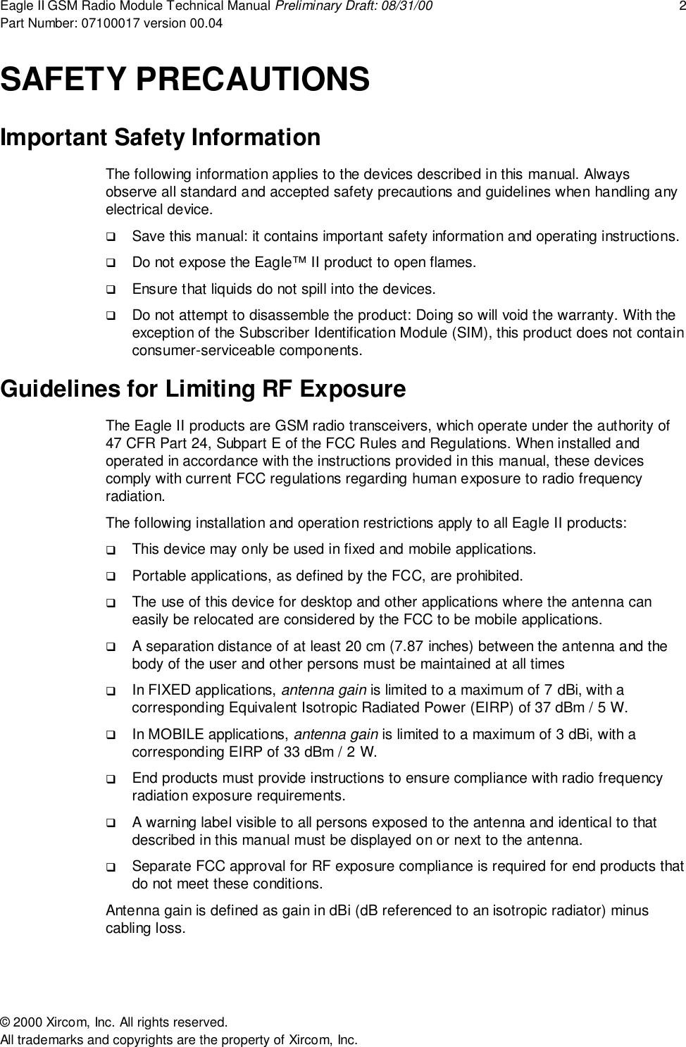 Eagle II GSM Radio Module Technical Manual Preliminary Draft: 08/31/00 2Part Number: 07100017 version 00.04&copy; 2000 Xircom, Inc. All rights reserved.All trademarks and copyrights are the property of Xircom, Inc.SAFETY PRECAUTIONSImportant Safety InformationThe following information applies to the devices described in this manual. Alwaysobserve all standard and accepted safety precautions and guidelines when handling anyelectrical device.! Save this manual: it contains important safety information and operating instructions.! Do not expose the Eagle&trade; II product to open flames.! Ensure that liquids do not spill into the devices.! Do not attempt to disassemble the product: Doing so will void the warranty. With theexception of the Subscriber Identification Module (SIM), this product does not containconsumer-serviceable components.Guidelines for Limiting RF ExposureThe Eagle II products are GSM radio transceivers, which operate under the authority of47 CFR Part 24, Subpart E of the FCC Rules and Regulations. When installed andoperated in accordance with the instructions provided in this manual, these devicescomply with current FCC regulations regarding human exposure to radio frequencyradiation.The following installation and operation restrictions apply to all Eagle II products:! This device may only be used in fixed and mobile applications.! Portable applications, as defined by the FCC, are prohibited.! The use of this device for desktop and other applications where the antenna caneasily be relocated are considered by the FCC to be mobile applications.! A separation distance of at least 20 cm (7.87 inches) between the antenna and thebody of the user and other persons must be maintained at all times! In FIXED applications, antenna gain is limited to a maximum of 7 dBi, with acorresponding Equivalent Isotropic Radiated Power (EIRP) of 37 dBm / 5 W.! In MOBILE applications, antenna gain is limited to a maximum of 3 dBi, with acorresponding EIRP of 33 dBm / 2 W.! End products must provide instructions to ensure compliance with radio frequencyradiation exposure requirements.! A warning label visible to all persons exposed to the antenna and identical to thatdescribed in this manual must be displayed on or next to the antenna.! Separate FCC approval for RF exposure compliance is required for end products thatdo not meet these conditions.Antenna gain is defined as gain in dBi (dB referenced to an isotropic radiator) minuscabling loss.