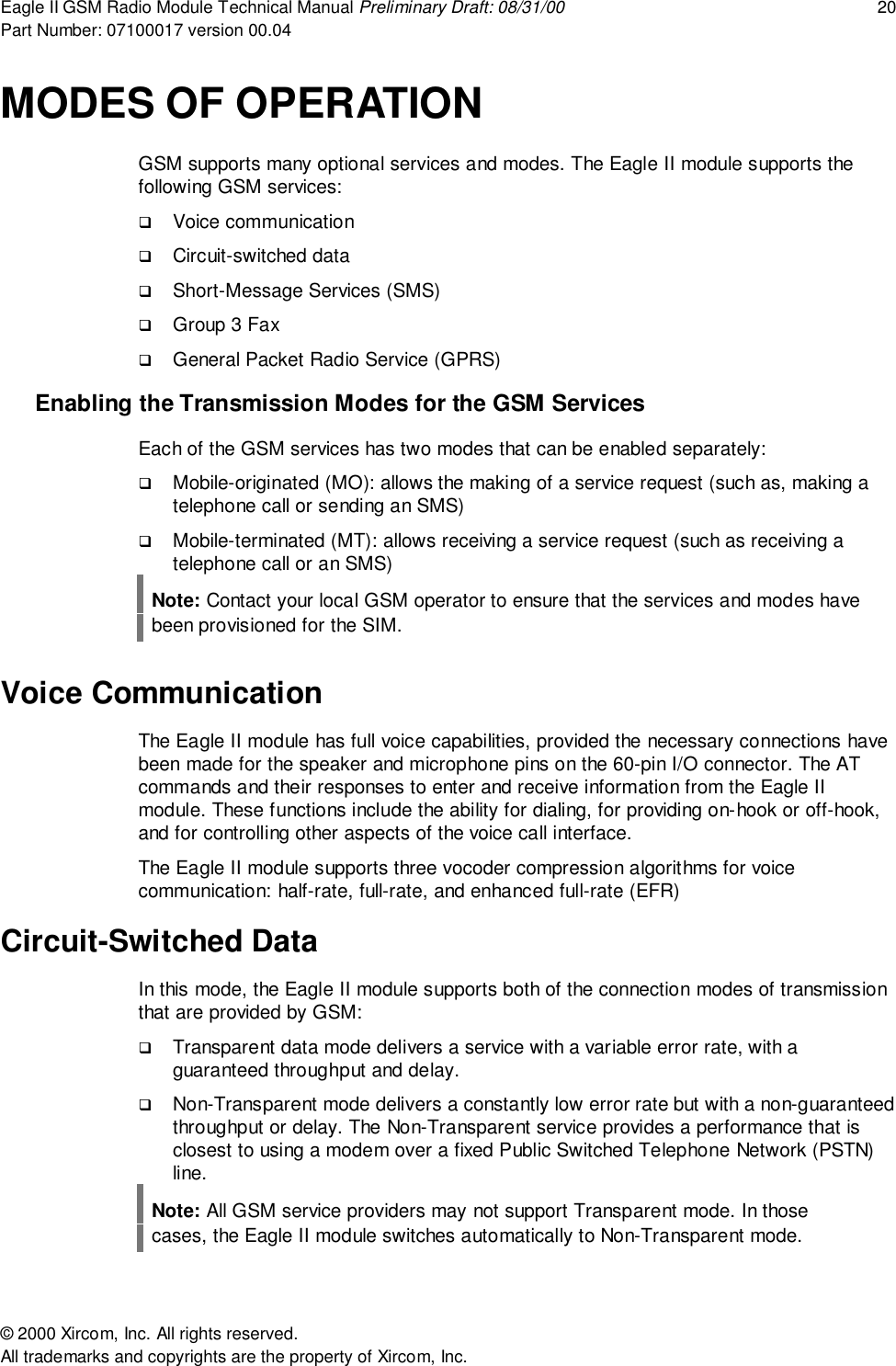 Eagle II GSM Radio Module Technical Manual Preliminary Draft: 08/31/00 20Part Number: 07100017 version 00.04&copy; 2000 Xircom, Inc. All rights reserved.All trademarks and copyrights are the property of Xircom, Inc.MODES OF OPERATIONGSM supports many optional services and modes. The Eagle II module supports thefollowing GSM services:! Voice communication! Circuit-switched data! Short-Message Services (SMS)! Group 3 Fax! General Packet Radio Service (GPRS)Enabling the Transmission Modes for the GSM ServicesEach of the GSM services has two modes that can be enabled separately:! Mobile-originated (MO): allows the making of a service request (such as, making atelephone call or sending an SMS)! Mobile-terminated (MT): allows receiving a service request (such as receiving atelephone call or an SMS)Note: Contact your local GSM operator to ensure that the services and modes havebeen provisioned for the SIM.Voice CommunicationThe Eagle II module has full voice capabilities, provided the necessary connections havebeen made for the speaker and microphone pins on the 60-pin I/O connector. The ATcommands and their responses to enter and receive information from the Eagle IImodule. These functions include the ability for dialing, for providing on-hook or off-hook,and for controlling other aspects of the voice call interface.The Eagle II module supports three vocoder compression algorithms for voicecommunication: half-rate, full-rate, and enhanced full-rate (EFR)Circuit-Switched DataIn this mode, the Eagle II module supports both of the connection modes of transmissionthat are provided by GSM:! Transparent data mode delivers a service with a variable error rate, with aguaranteed throughput and delay.! Non-Transparent mode delivers a constantly low error rate but with a non-guaranteedthroughput or delay. The Non-Transparent service provides a performance that isclosest to using a modem over a fixed Public Switched Telephone Network (PSTN)line.Note: All GSM service providers may not support Transparent mode. In thosecases, the Eagle II module switches automatically to Non-Transparent mode.