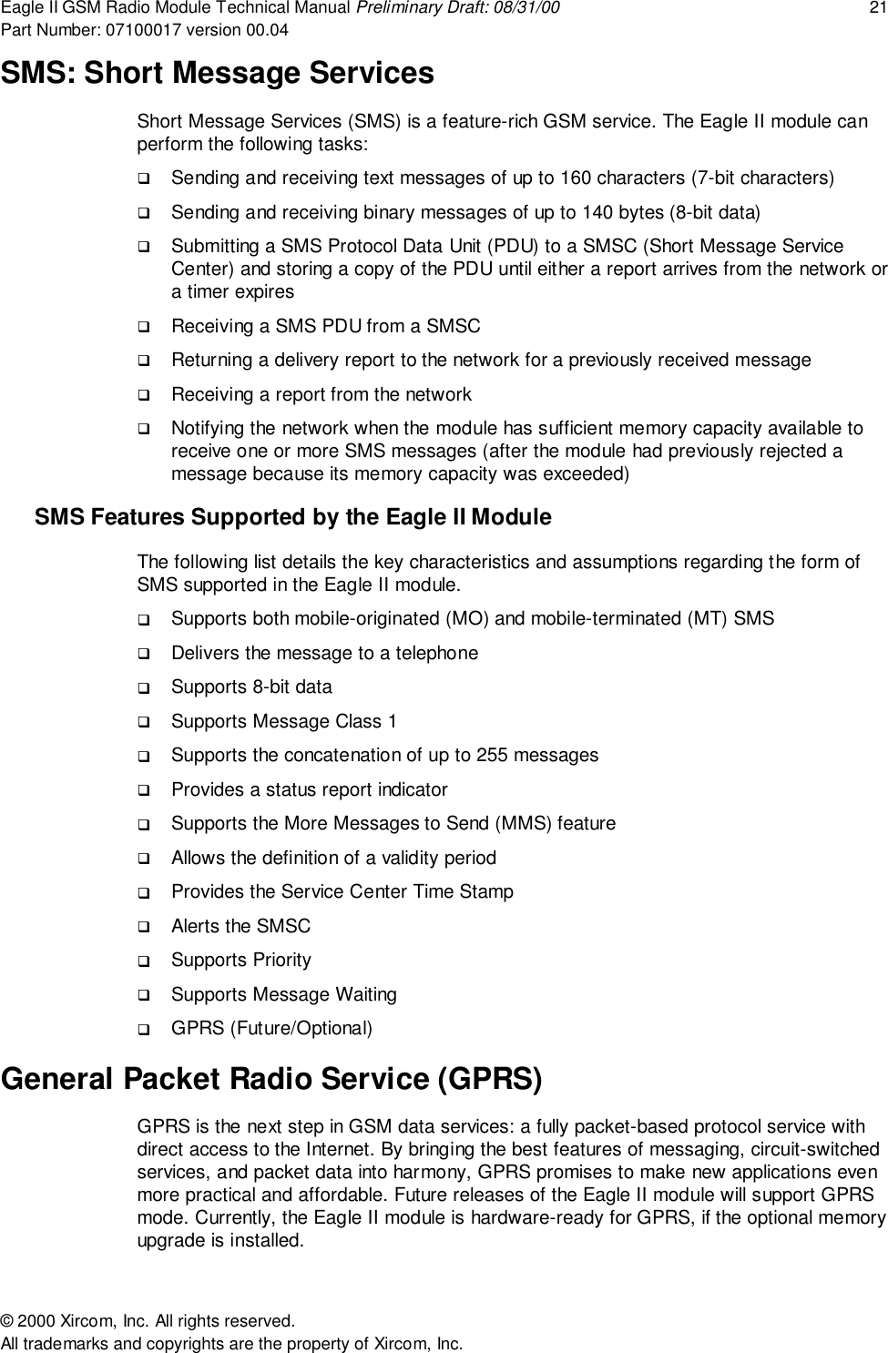 Eagle II GSM Radio Module Technical Manual Preliminary Draft: 08/31/00 21Part Number: 07100017 version 00.04&copy; 2000 Xircom, Inc. All rights reserved.All trademarks and copyrights are the property of Xircom, Inc.SMS: Short Message ServicesShort Message Services (SMS) is a feature-rich GSM service. The Eagle II module canperform the following tasks:! Sending and receiving text messages of up to 160 characters (7-bit characters)! Sending and receiving binary messages of up to 140 bytes (8-bit data)! Submitting a SMS Protocol Data Unit (PDU) to a SMSC (Short Message ServiceCenter) and storing a copy of the PDU until either a report arrives from the network ora timer expires! Receiving a SMS PDU from a SMSC! Returning a delivery report to the network for a previously received message! Receiving a report from the network! Notifying the network when the module has sufficient memory capacity available toreceive one or more SMS messages (after the module had previously rejected amessage because its memory capacity was exceeded)SMS Features Supported by the Eagle II ModuleThe following list details the key characteristics and assumptions regarding the form ofSMS supported in the Eagle II module.! Supports both mobile-originated (MO) and mobile-terminated (MT) SMS! Delivers the message to a telephone! Supports 8-bit data! Supports Message Class 1! Supports the concatenation of up to 255 messages! Provides a status report indicator! Supports the More Messages to Send (MMS) feature! Allows the definition of a validity period! Provides the Service Center Time Stamp! Alerts the SMSC! Supports Priority! Supports Message Waiting! GPRS (Future/Optional)General Packet Radio Service (GPRS)GPRS is the next step in GSM data services: a fully packet-based protocol service withdirect access to the Internet. By bringing the best features of messaging, circuit-switchedservices, and packet data into harmony, GPRS promises to make new applications evenmore practical and affordable. Future releases of the Eagle II module will support GPRSmode. Currently, the Eagle II module is hardware-ready for GPRS, if the optional memoryupgrade is installed.