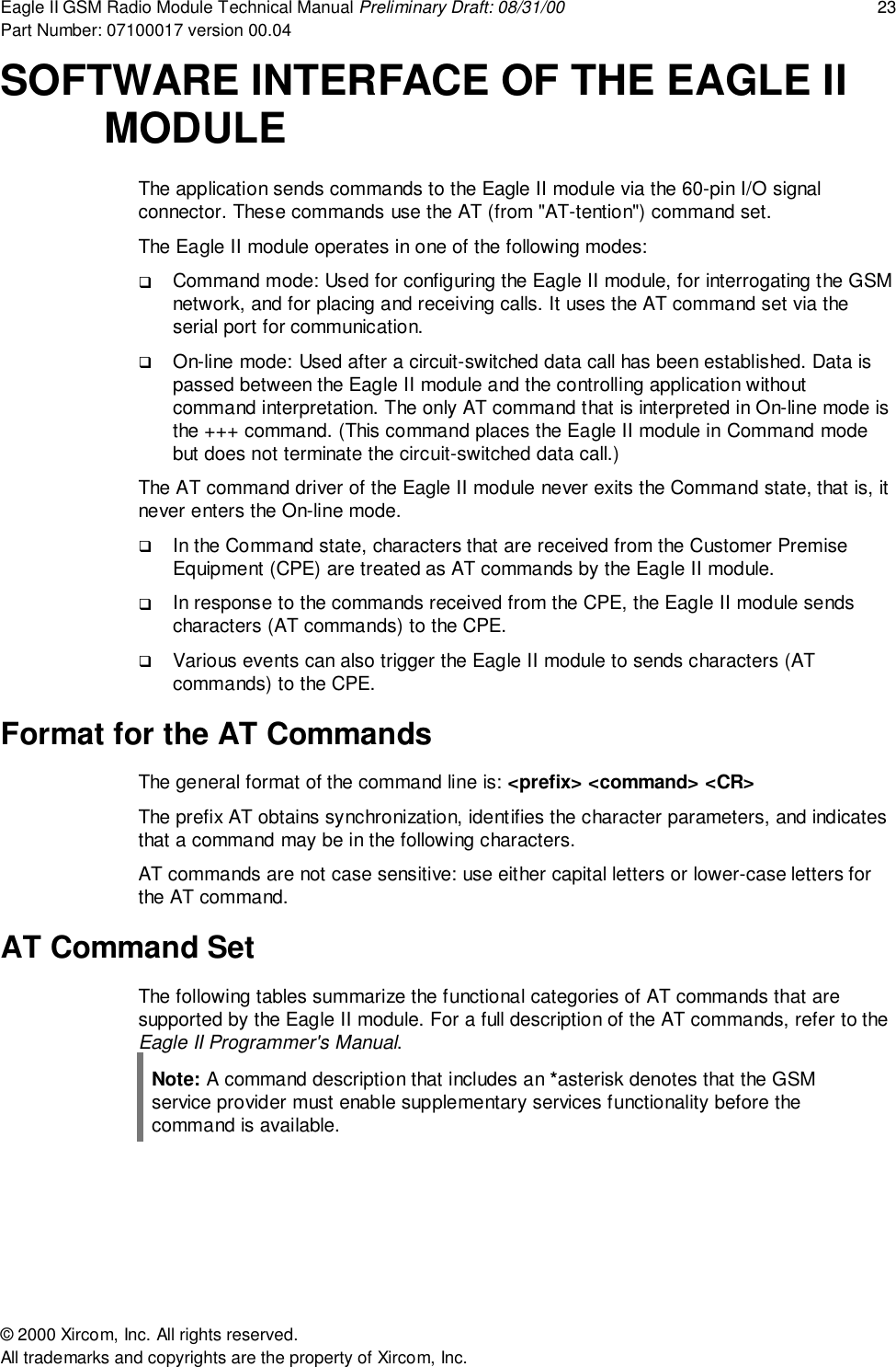 Eagle II GSM Radio Module Technical Manual Preliminary Draft: 08/31/00 23Part Number: 07100017 version 00.04&copy; 2000 Xircom, Inc. All rights reserved.All trademarks and copyrights are the property of Xircom, Inc.SOFTWARE INTERFACE OF THE EAGLE IIMODULEThe application sends commands to the Eagle II module via the 60-pin I/O signalconnector. These commands use the AT (from "AT-tention") command set.The Eagle II module operates in one of the following modes:! Command mode: Used for configuring the Eagle II module, for interrogating the GSMnetwork, and for placing and receiving calls. It uses the AT command set via theserial port for communication.! On-line mode: Used after a circuit-switched data call has been established. Data ispassed between the Eagle II module and the controlling application withoutcommand interpretation. The only AT command that is interpreted in On-line mode isthe +++ command. (This command places the Eagle II module in Command modebut does not terminate the circuit-switched data call.)The AT command driver of the Eagle II module never exits the Command state, that is, itnever enters the On-line mode.! In the Command state, characters that are received from the Customer PremiseEquipment (CPE) are treated as AT commands by the Eagle II module.! In response to the commands received from the CPE, the Eagle II module sendscharacters (AT commands) to the CPE.! Various events can also trigger the Eagle II module to sends characters (ATcommands) to the CPE.Format for the AT CommandsThe general format of the command line is: <prefix> <command> <CR>The prefix AT obtains synchronization, identifies the character parameters, and indicatesthat a command may be in the following characters.AT commands are not case sensitive: use either capital letters or lower-case letters forthe AT command.AT Command SetThe following tables summarize the functional categories of AT commands that aresupported by the Eagle II module. For a full description of the AT commands, refer to theEagle II Programmer's Manual.Note: A command description that includes an *asterisk denotes that the GSMservice provider must enable supplementary services functionality before thecommand is available.