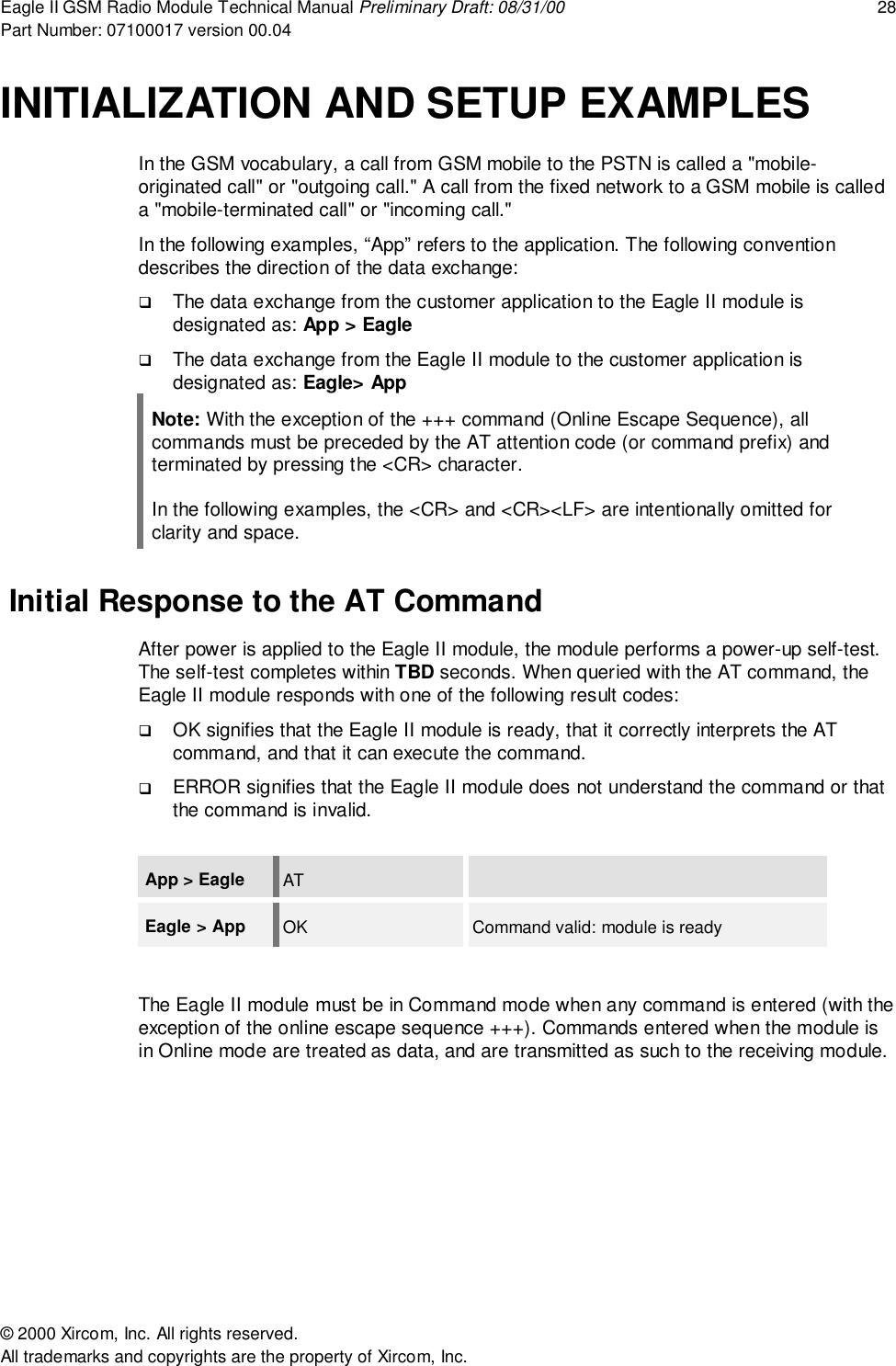 Eagle II GSM Radio Module Technical Manual Preliminary Draft: 08/31/00 28Part Number: 07100017 version 00.04&copy; 2000 Xircom, Inc. All rights reserved.All trademarks and copyrights are the property of Xircom, Inc.INITIALIZATION AND SETUP EXAMPLESIn the GSM vocabulary, a call from GSM mobile to the PSTN is called a "mobile-originated call" or "outgoing call." A call from the fixed network to a GSM mobile is calleda "mobile-terminated call" or "incoming call."In the following examples, &ldquo;App&rdquo; refers to the application. The following conventiondescribes the direction of the data exchange:! The data exchange from the customer application to the Eagle II module isdesignated as: App > Eagle! The data exchange from the Eagle II module to the customer application isdesignated as: Eagle> AppNote: With the exception of the +++ command (Online Escape Sequence), allcommands must be preceded by the AT attention code (or command prefix) andterminated by pressing the <CR> character.In the following examples, the <CR> and <CR><LF> are intentionally omitted forclarity and space. Initial Response to the AT CommandAfter power is applied to the Eagle II module, the module performs a power-up self-test.The self-test completes within TBD seconds. When queried with the AT command, theEagle II module responds with one of the following result codes:! OK signifies that the Eagle II module is ready, that it correctly interprets the ATcommand, and that it can execute the command.! ERROR signifies that the Eagle II module does not understand the command or thatthe command is invalid.App > Eagle ATEagle > App OK Command valid: module is readyThe Eagle II module must be in Command mode when any command is entered (with theexception of the online escape sequence +++). Commands entered when the module isin Online mode are treated as data, and are transmitted as such to the receiving module.