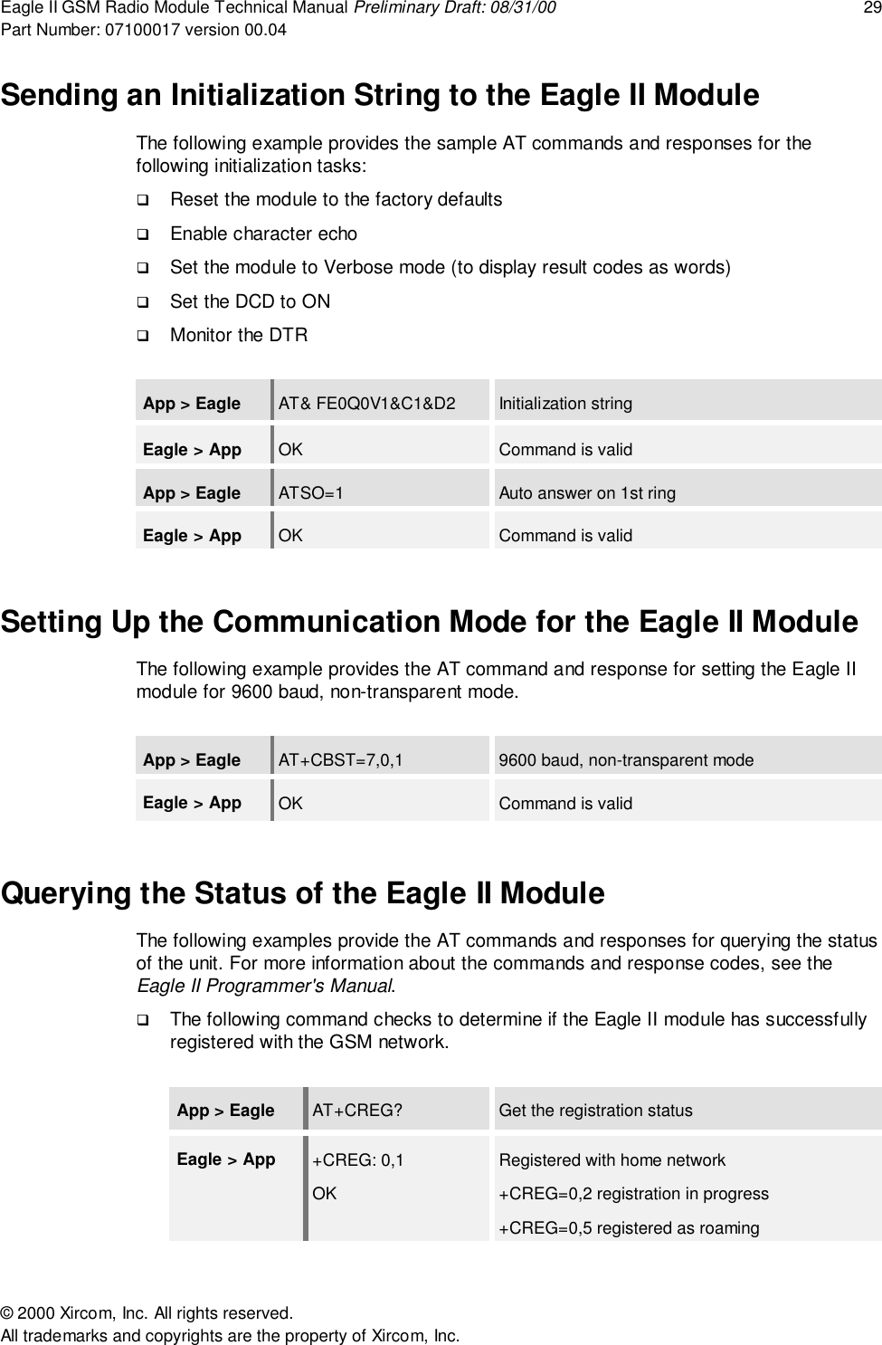 Eagle II GSM Radio Module Technical Manual Preliminary Draft: 08/31/00 29Part Number: 07100017 version 00.04&copy; 2000 Xircom, Inc. All rights reserved.All trademarks and copyrights are the property of Xircom, Inc.Sending an Initialization String to the Eagle II ModuleThe following example provides the sample AT commands and responses for thefollowing initialization tasks:! Reset the module to the factory defaults! Enable character echo! Set the module to Verbose mode (to display result codes as words)! Set the DCD to ON! Monitor the DTRApp > Eagle AT&amp; FE0Q0V1&amp;C1&amp;D2 Initialization stringEagle > App OK Command is validApp > Eagle ATSO=1 Auto answer on 1st ringEagle > App OK Command is validSetting Up the Communication Mode for the Eagle II ModuleThe following example provides the AT command and response for setting the Eagle IImodule for 9600 baud, non-transparent mode.App > Eagle AT+CBST=7,0,1 9600 baud, non-transparent modeEagle > App OK Command is validQuerying the Status of the Eagle II ModuleThe following examples provide the AT commands and responses for querying the statusof the unit. For more information about the commands and response codes, see theEagle II Programmer's Manual.! The following command checks to determine if the Eagle II module has successfullyregistered with the GSM network.App > Eagle AT+CREG? Get the registration statusEagle > App +CREG: 0,1OKRegistered with home network+CREG=0,2 registration in progress+CREG=0,5 registered as roaming