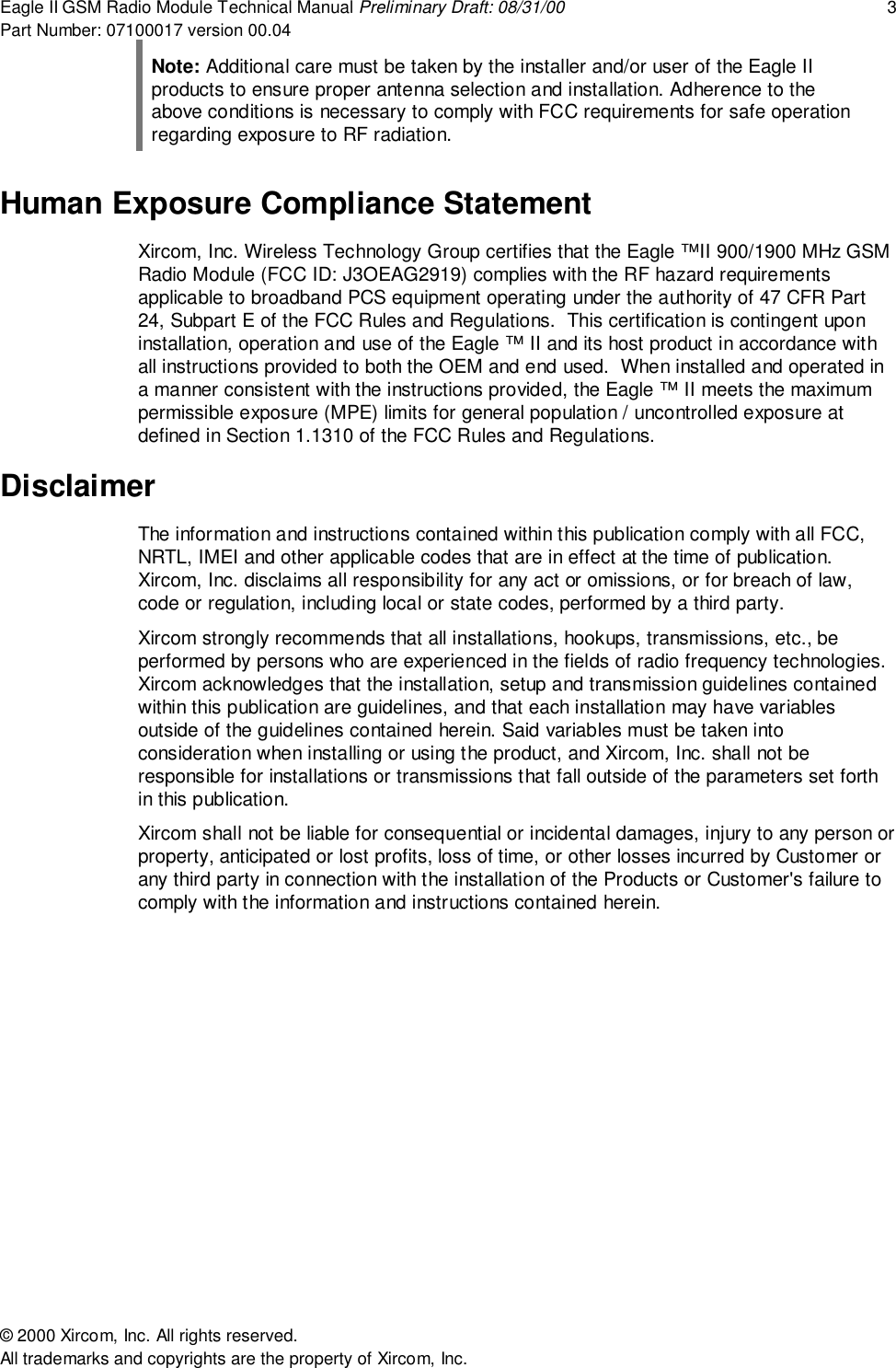 Eagle II GSM Radio Module Technical Manual Preliminary Draft: 08/31/00 3Part Number: 07100017 version 00.04&copy; 2000 Xircom, Inc. All rights reserved.All trademarks and copyrights are the property of Xircom, Inc.Note: Additional care must be taken by the installer and/or user of the Eagle IIproducts to ensure proper antenna selection and installation. Adherence to theabove conditions is necessary to comply with FCC requirements for safe operationregarding exposure to RF radiation.Human Exposure Compliance StatementXircom, Inc. Wireless Technology Group certifies that the Eagle &trade;II 900/1900 MHz GSMRadio Module (FCC ID: J3OEAG2919) complies with the RF hazard requirementsapplicable to broadband PCS equipment operating under the authority of 47 CFR Part24, Subpart E of the FCC Rules and Regulations.  This certification is contingent uponinstallation, operation and use of the Eagle &trade; II and its host product in accordance withall instructions provided to both the OEM and end used.  When installed and operated ina manner consistent with the instructions provided, the Eagle &trade; II meets the maximumpermissible exposure (MPE) limits for general population / uncontrolled exposure atdefined in Section 1.1310 of the FCC Rules and Regulations.DisclaimerThe information and instructions contained within this publication comply with all FCC,NRTL, IMEI and other applicable codes that are in effect at the time of publication.Xircom, Inc. disclaims all responsibility for any act or omissions, or for breach of law,code or regulation, including local or state codes, performed by a third party.Xircom strongly recommends that all installations, hookups, transmissions, etc., beperformed by persons who are experienced in the fields of radio frequency technologies.Xircom acknowledges that the installation, setup and transmission guidelines containedwithin this publication are guidelines, and that each installation may have variablesoutside of the guidelines contained herein. Said variables must be taken intoconsideration when installing or using the product, and Xircom, Inc. shall not beresponsible for installations or transmissions that fall outside of the parameters set forthin this publication.Xircom shall not be liable for consequential or incidental damages, injury to any person orproperty, anticipated or lost profits, loss of time, or other losses incurred by Customer orany third party in connection with the installation of the Products or Customer's failure tocomply with the information and instructions contained herein.
