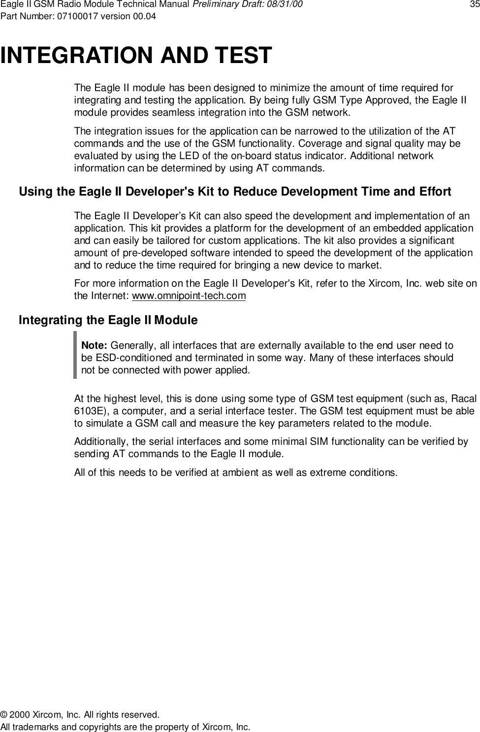 Eagle II GSM Radio Module Technical Manual Preliminary Draft: 08/31/00 35Part Number: 07100017 version 00.04&copy; 2000 Xircom, Inc. All rights reserved.All trademarks and copyrights are the property of Xircom, Inc.INTEGRATION AND TESTThe Eagle II module has been designed to minimize the amount of time required forintegrating and testing the application. By being fully GSM Type Approved, the Eagle IImodule provides seamless integration into the GSM network.The integration issues for the application can be narrowed to the utilization of the ATcommands and the use of the GSM functionality. Coverage and signal quality may beevaluated by using the LED of the on-board status indicator. Additional networkinformation can be determined by using AT commands.Using the Eagle II Developer's Kit to Reduce Development Time and EffortThe Eagle II Developer&rsquo;s Kit can also speed the development and implementation of anapplication. This kit provides a platform for the development of an embedded applicationand can easily be tailored for custom applications. The kit also provides a significantamount of pre-developed software intended to speed the development of the applicationand to reduce the time required for bringing a new device to market.For more information on the Eagle II Developer's Kit, refer to the Xircom, Inc. web site onthe Internet: www.omnipoint-tech.comIntegrating the Eagle II ModuleNote: Generally, all interfaces that are externally available to the end user need tobe ESD-conditioned and terminated in some way. Many of these interfaces shouldnot be connected with power applied.At the highest level, this is done using some type of GSM test equipment (such as, Racal6103E), a computer, and a serial interface tester. The GSM test equipment must be ableto simulate a GSM call and measure the key parameters related to the module.Additionally, the serial interfaces and some minimal SIM functionality can be verified bysending AT commands to the Eagle II module.All of this needs to be verified at ambient as well as extreme conditions.