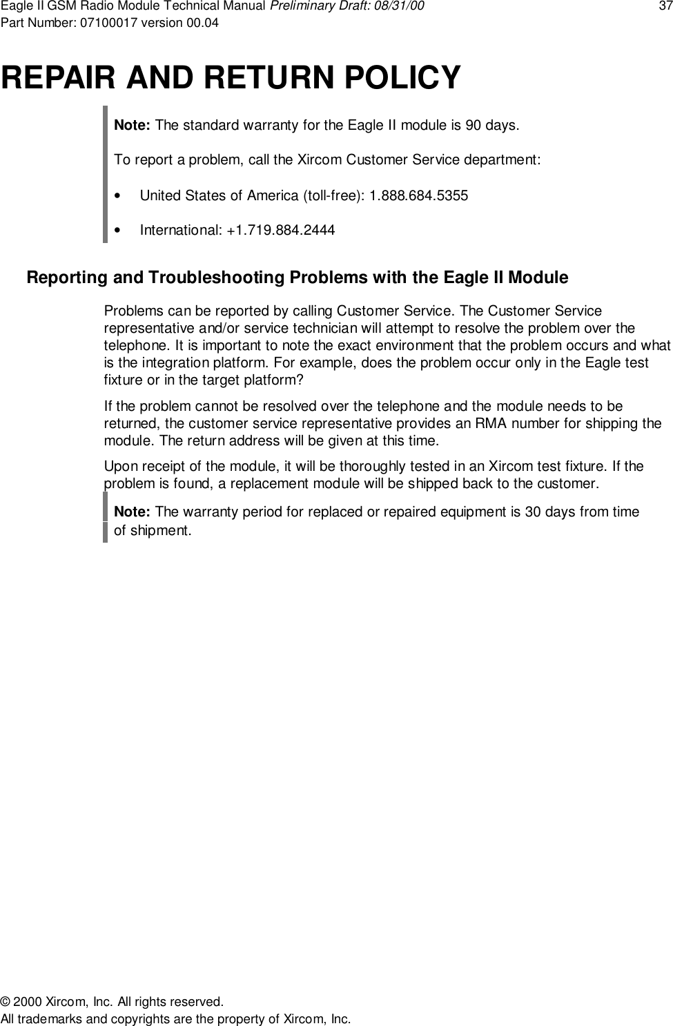 Eagle II GSM Radio Module Technical Manual Preliminary Draft: 08/31/00 37Part Number: 07100017 version 00.04&copy; 2000 Xircom, Inc. All rights reserved.All trademarks and copyrights are the property of Xircom, Inc.REPAIR AND RETURN POLICYNote: The standard warranty for the Eagle II module is 90 days.To report a problem, call the Xircom Customer Service department:&bull;  United States of America (toll-free): 1.888.684.5355&bull; International: +1.719.884.2444Reporting and Troubleshooting Problems with the Eagle II ModuleProblems can be reported by calling Customer Service. The Customer Servicerepresentative and/or service technician will attempt to resolve the problem over thetelephone. It is important to note the exact environment that the problem occurs and whatis the integration platform. For example, does the problem occur only in the Eagle testfixture or in the target platform?If the problem cannot be resolved over the telephone and the module needs to bereturned, the customer service representative provides an RMA number for shipping themodule. The return address will be given at this time.Upon receipt of the module, it will be thoroughly tested in an Xircom test fixture. If theproblem is found, a replacement module will be shipped back to the customer.Note: The warranty period for replaced or repaired equipment is 30 days from timeof shipment.