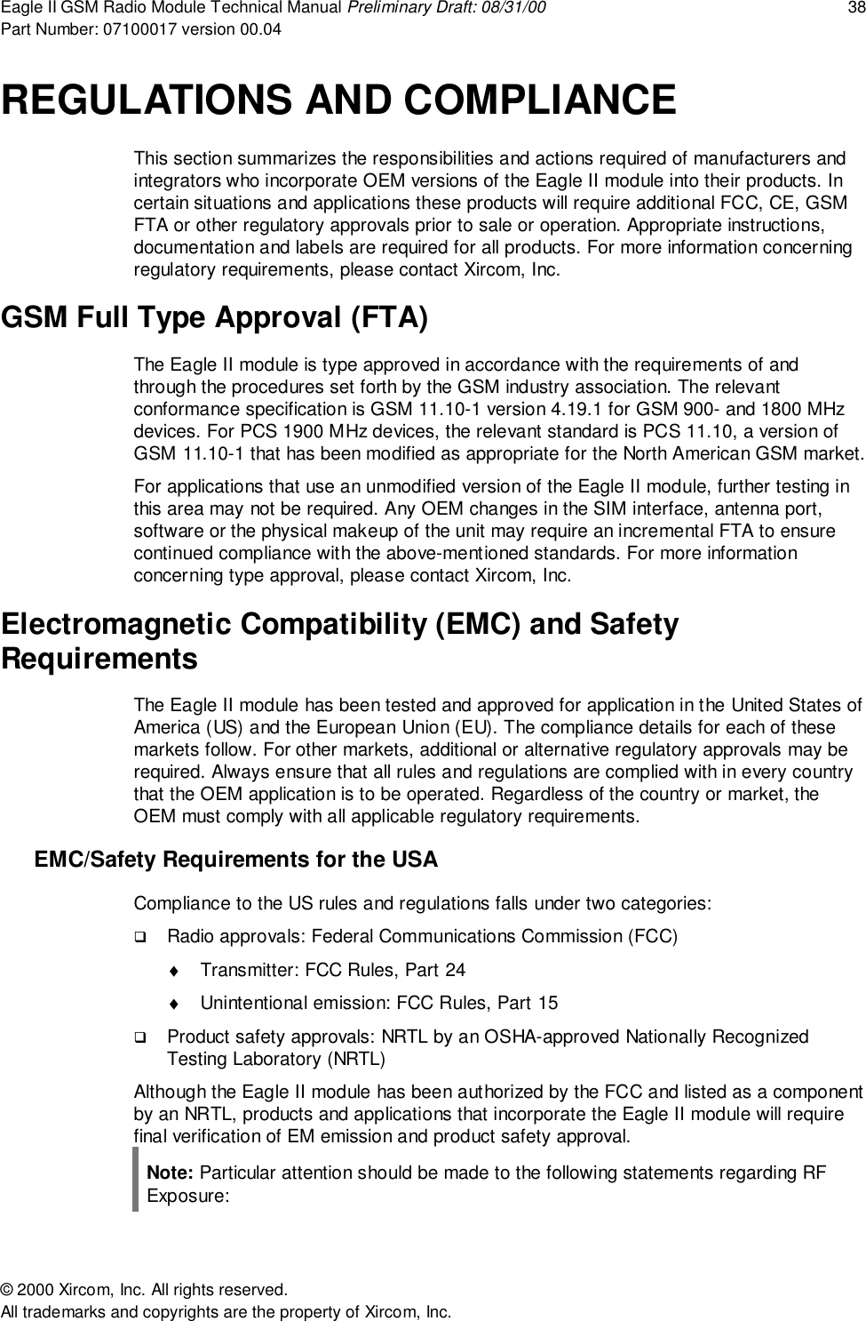 Eagle II GSM Radio Module Technical Manual Preliminary Draft: 08/31/00 38Part Number: 07100017 version 00.04&copy; 2000 Xircom, Inc. All rights reserved.All trademarks and copyrights are the property of Xircom, Inc.REGULATIONS AND COMPLIANCEThis section summarizes the responsibilities and actions required of manufacturers andintegrators who incorporate OEM versions of the Eagle II module into their products. Incertain situations and applications these products will require additional FCC, CE, GSMFTA or other regulatory approvals prior to sale or operation. Appropriate instructions,documentation and labels are required for all products. For more information concerningregulatory requirements, please contact Xircom, Inc.GSM Full Type Approval (FTA)The Eagle II module is type approved in accordance with the requirements of andthrough the procedures set forth by the GSM industry association. The relevantconformance specification is GSM 11.10-1 version 4.19.1 for GSM 900- and 1800 MHzdevices. For PCS 1900 MHz devices, the relevant standard is PCS 11.10, a version ofGSM 11.10-1 that has been modified as appropriate for the North American GSM market.For applications that use an unmodified version of the Eagle II module, further testing inthis area may not be required. Any OEM changes in the SIM interface, antenna port,software or the physical makeup of the unit may require an incremental FTA to ensurecontinued compliance with the above-mentioned standards. For more informationconcerning type approval, please contact Xircom, Inc.Electromagnetic Compatibility (EMC) and SafetyRequirementsThe Eagle II module has been tested and approved for application in the United States ofAmerica (US) and the European Union (EU). The compliance details for each of thesemarkets follow. For other markets, additional or alternative regulatory approvals may berequired. Always ensure that all rules and regulations are complied with in every countrythat the OEM application is to be operated. Regardless of the country or market, theOEM must comply with all applicable regulatory requirements.EMC/Safety Requirements for the USACompliance to the US rules and regulations falls under two categories:! Radio approvals: Federal Communications Commission (FCC)&diams;  Transmitter: FCC Rules, Part 24&diams;  Unintentional emission: FCC Rules, Part 15! Product safety approvals: NRTL by an OSHA-approved Nationally RecognizedTesting Laboratory (NRTL)Although the Eagle II module has been authorized by the FCC and listed as a componentby an NRTL, products and applications that incorporate the Eagle II module will requirefinal verification of EM emission and product safety approval.Note: Particular attention should be made to the following statements regarding RFExposure: