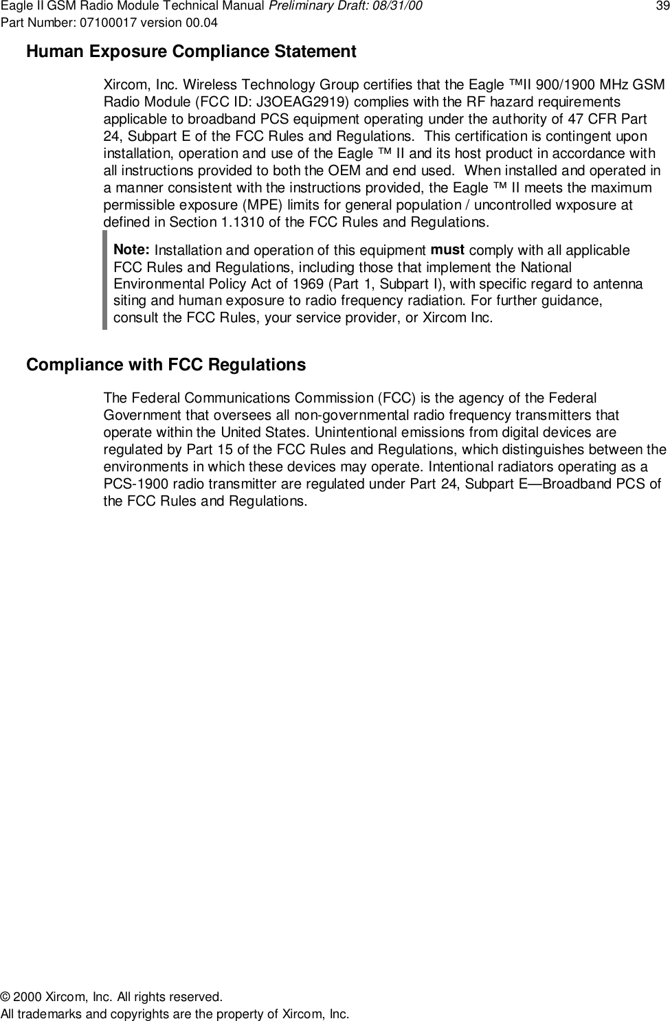 Eagle II GSM Radio Module Technical Manual Preliminary Draft: 08/31/00 39Part Number: 07100017 version 00.04&copy; 2000 Xircom, Inc. All rights reserved.All trademarks and copyrights are the property of Xircom, Inc.Human Exposure Compliance StatementXircom, Inc. Wireless Technology Group certifies that the Eagle &trade;II 900/1900 MHz GSMRadio Module (FCC ID: J3OEAG2919) complies with the RF hazard requirementsapplicable to broadband PCS equipment operating under the authority of 47 CFR Part24, Subpart E of the FCC Rules and Regulations.  This certification is contingent uponinstallation, operation and use of the Eagle &trade; II and its host product in accordance withall instructions provided to both the OEM and end used.  When installed and operated ina manner consistent with the instructions provided, the Eagle &trade; II meets the maximumpermissible exposure (MPE) limits for general population / uncontrolled wxposure atdefined in Section 1.1310 of the FCC Rules and Regulations.Note: Installation and operation of this equipment must comply with all applicableFCC Rules and Regulations, including those that implement the NationalEnvironmental Policy Act of 1969 (Part 1, Subpart I), with specific regard to antennasiting and human exposure to radio frequency radiation. For further guidance,consult the FCC Rules, your service provider, or Xircom Inc.Compliance with FCC RegulationsThe Federal Communications Commission (FCC) is the agency of the FederalGovernment that oversees all non-governmental radio frequency transmitters thatoperate within the United States. Unintentional emissions from digital devices areregulated by Part 15 of the FCC Rules and Regulations, which distinguishes between theenvironments in which these devices may operate. Intentional radiators operating as aPCS-1900 radio transmitter are regulated under Part 24, Subpart E&mdash;Broadband PCS ofthe FCC Rules and Regulations.
