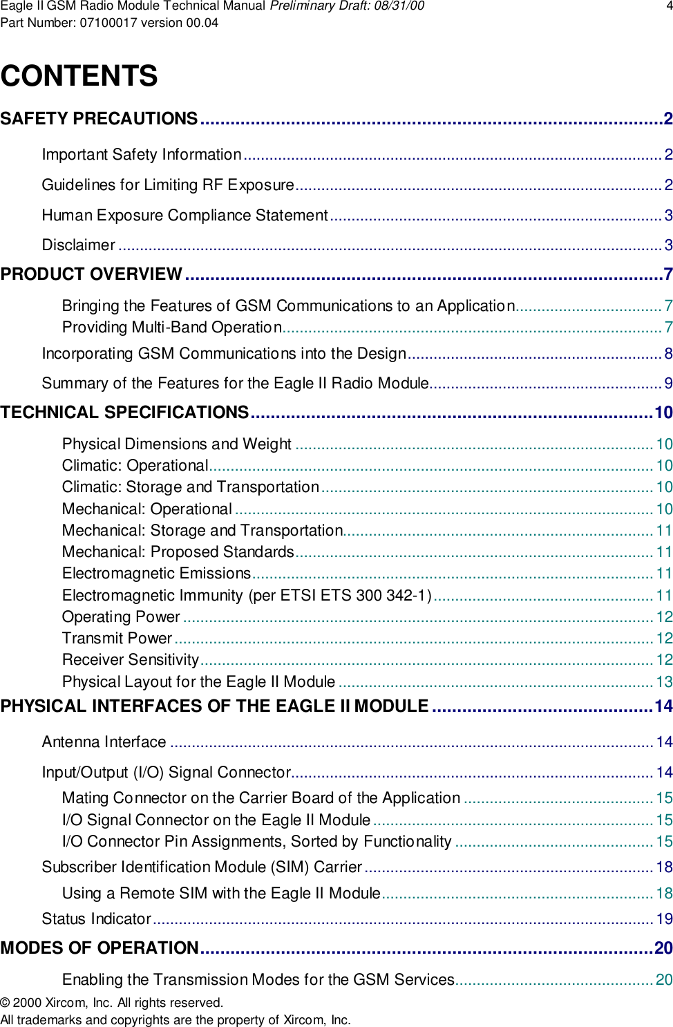 Eagle II GSM Radio Module Technical Manual Preliminary Draft: 08/31/00 4Part Number: 07100017 version 00.04&copy; 2000 Xircom, Inc. All rights reserved.All trademarks and copyrights are the property of Xircom, Inc.CONTENTSSAFETY PRECAUTIONS............................................................................................2Important Safety Information.................................................................................................2Guidelines for Limiting RF Exposure.....................................................................................2Human Exposure Compliance Statement.............................................................................3Disclaimer ..............................................................................................................................3PRODUCT OVERVIEW...............................................................................................7Bringing the Features of GSM Communications to an Application..................................7Providing Multi-Band Operation........................................................................................7Incorporating GSM Communications into the Design...........................................................8Summary of the Features for the Eagle II Radio Module......................................................9TECHNICAL SPECIFICATIONS................................................................................10Physical Dimensions and Weight ...................................................................................10Climatic: Operational.......................................................................................................10Climatic: Storage and Transportation.............................................................................10Mechanical: Operational .................................................................................................10Mechanical: Storage and Transportation........................................................................11Mechanical: Proposed Standards...................................................................................11Electromagnetic Emissions............................................................................................. 11Electromagnetic Immunity (per ETSI ETS 300 342-1)...................................................11Operating Power .............................................................................................................12Transmit Power...............................................................................................................12Receiver Sensitivity.........................................................................................................12Physical Layout for the Eagle II Module .........................................................................13PHYSICAL INTERFACES OF THE EAGLE II MODULE ............................................14Antenna Interface ................................................................................................................14Input/Output (I/O) Signal Connector....................................................................................14Mating Connector on the Carrier Board of the Application ............................................15I/O Signal Connector on the Eagle II Module.................................................................15I/O Connector Pin Assignments, Sorted by Functionality ..............................................15Subscriber Identification Module (SIM) Carrier...................................................................18Using a Remote SIM with the Eagle II Module...............................................................18Status Indicator....................................................................................................................19MODES OF OPERATION..........................................................................................20Enabling the Transmission Modes for the GSM Services..............................................20