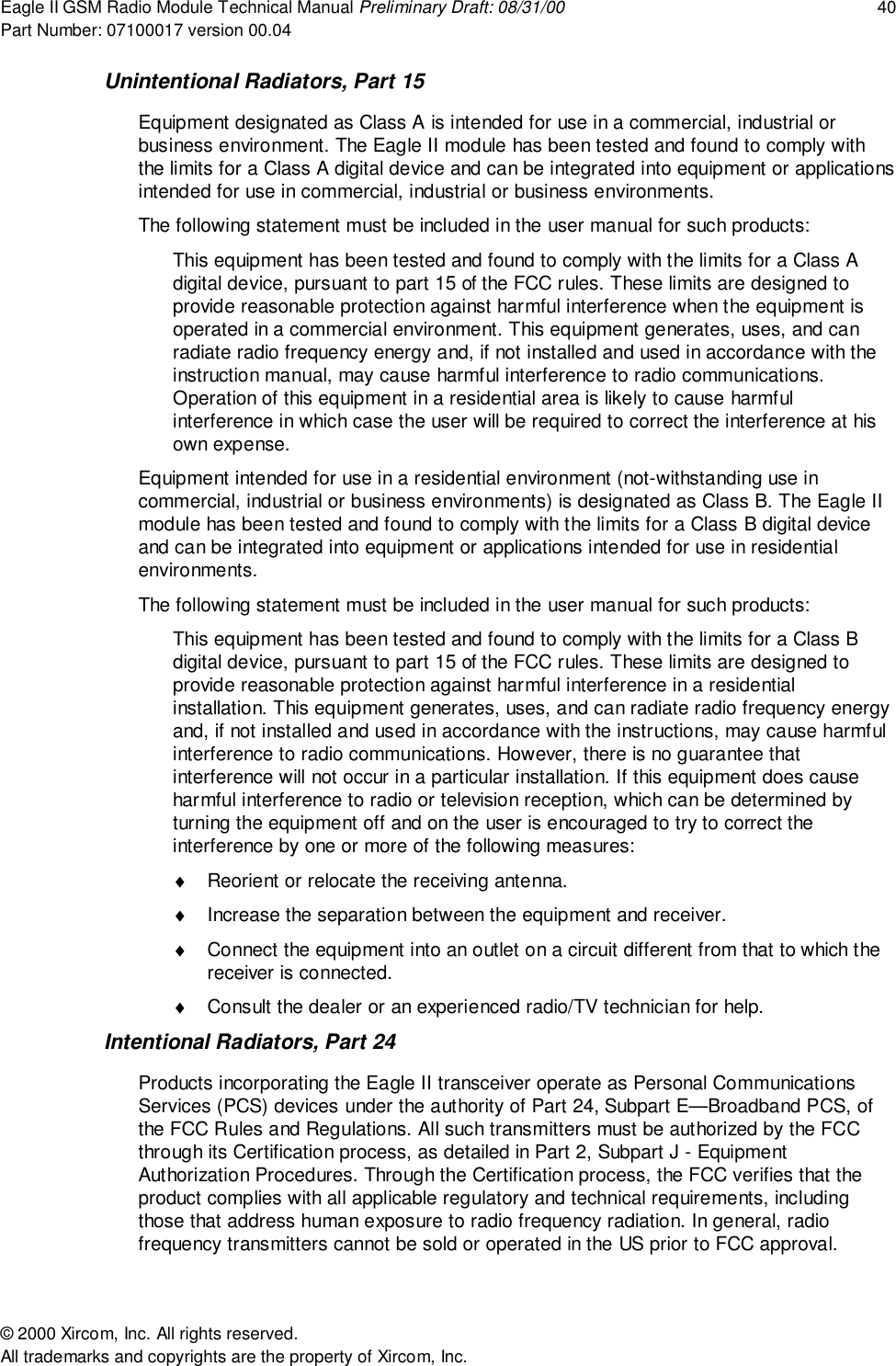 Eagle II GSM Radio Module Technical Manual Preliminary Draft: 08/31/00 40Part Number: 07100017 version 00.04&copy; 2000 Xircom, Inc. All rights reserved.All trademarks and copyrights are the property of Xircom, Inc.Unintentional Radiators, Part 15Equipment designated as Class A is intended for use in a commercial, industrial orbusiness environment. The Eagle II module has been tested and found to comply withthe limits for a Class A digital device and can be integrated into equipment or applicationsintended for use in commercial, industrial or business environments.The following statement must be included in the user manual for such products:This equipment has been tested and found to comply with the limits for a Class Adigital device, pursuant to part 15 of the FCC rules. These limits are designed toprovide reasonable protection against harmful interference when the equipment isoperated in a commercial environment. This equipment generates, uses, and canradiate radio frequency energy and, if not installed and used in accordance with theinstruction manual, may cause harmful interference to radio communications.Operation of this equipment in a residential area is likely to cause harmfulinterference in which case the user will be required to correct the interference at hisown expense.Equipment intended for use in a residential environment (not-withstanding use incommercial, industrial or business environments) is designated as Class B. The Eagle IImodule has been tested and found to comply with the limits for a Class B digital deviceand can be integrated into equipment or applications intended for use in residentialenvironments.The following statement must be included in the user manual for such products:This equipment has been tested and found to comply with the limits for a Class Bdigital device, pursuant to part 15 of the FCC rules. These limits are designed toprovide reasonable protection against harmful interference in a residentialinstallation. This equipment generates, uses, and can radiate radio frequency energyand, if not installed and used in accordance with the instructions, may cause harmfulinterference to radio communications. However, there is no guarantee thatinterference will not occur in a particular installation. If this equipment does causeharmful interference to radio or television reception, which can be determined byturning the equipment off and on the user is encouraged to try to correct theinterference by one or more of the following measures:&diams;  Reorient or relocate the receiving antenna.&diams;  Increase the separation between the equipment and receiver.&diams;  Connect the equipment into an outlet on a circuit different from that to which thereceiver is connected.&diams;  Consult the dealer or an experienced radio/TV technician for help.Intentional Radiators, Part 24Products incorporating the Eagle II transceiver operate as Personal CommunicationsServices (PCS) devices under the authority of Part 24, Subpart E&mdash;Broadband PCS, ofthe FCC Rules and Regulations. All such transmitters must be authorized by the FCCthrough its Certification process, as detailed in Part 2, Subpart J - EquipmentAuthorization Procedures. Through the Certification process, the FCC verifies that theproduct complies with all applicable regulatory and technical requirements, includingthose that address human exposure to radio frequency radiation. In general, radiofrequency transmitters cannot be sold or operated in the US prior to FCC approval.