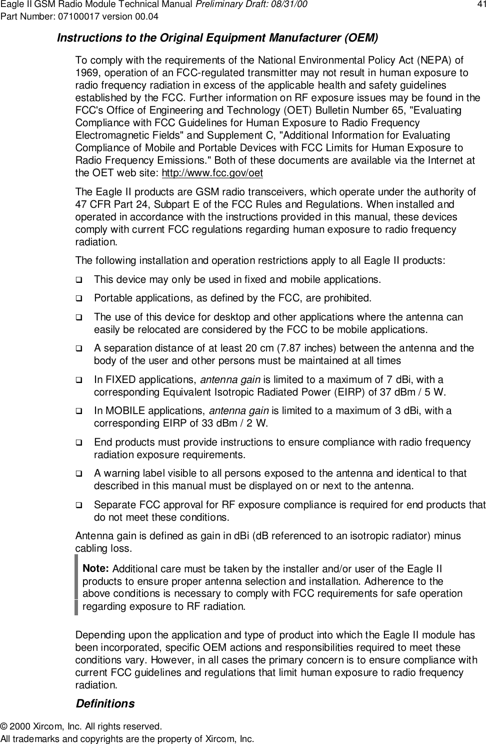Eagle II GSM Radio Module Technical Manual Preliminary Draft: 08/31/00 41Part Number: 07100017 version 00.04&copy; 2000 Xircom, Inc. All rights reserved.All trademarks and copyrights are the property of Xircom, Inc.Instructions to the Original Equipment Manufacturer (OEM)To comply with the requirements of the National Environmental Policy Act (NEPA) of1969, operation of an FCC-regulated transmitter may not result in human exposure toradio frequency radiation in excess of the applicable health and safety guidelinesestablished by the FCC. Further information on RF exposure issues may be found in theFCC's Office of Engineering and Technology (OET) Bulletin Number 65, "EvaluatingCompliance with FCC Guidelines for Human Exposure to Radio FrequencyElectromagnetic Fields" and Supplement C, "Additional Information for EvaluatingCompliance of Mobile and Portable Devices with FCC Limits for Human Exposure toRadio Frequency Emissions." Both of these documents are available via the Internet atthe OET web site: http://www.fcc.gov/oetThe Eagle II products are GSM radio transceivers, which operate under the authority of47 CFR Part 24, Subpart E of the FCC Rules and Regulations. When installed andoperated in accordance with the instructions provided in this manual, these devicescomply with current FCC regulations regarding human exposure to radio frequencyradiation.The following installation and operation restrictions apply to all Eagle II products:! This device may only be used in fixed and mobile applications.! Portable applications, as defined by the FCC, are prohibited.! The use of this device for desktop and other applications where the antenna caneasily be relocated are considered by the FCC to be mobile applications.! A separation distance of at least 20 cm (7.87 inches) between the antenna and thebody of the user and other persons must be maintained at all times! In FIXED applications, antenna gain is limited to a maximum of 7 dBi, with acorresponding Equivalent Isotropic Radiated Power (EIRP) of 37 dBm / 5 W.! In MOBILE applications, antenna gain is limited to a maximum of 3 dBi, with acorresponding EIRP of 33 dBm / 2 W.! End products must provide instructions to ensure compliance with radio frequencyradiation exposure requirements.! A warning label visible to all persons exposed to the antenna and identical to thatdescribed in this manual must be displayed on or next to the antenna.! Separate FCC approval for RF exposure compliance is required for end products thatdo not meet these conditions.Antenna gain is defined as gain in dBi (dB referenced to an isotropic radiator) minuscabling loss.Note: Additional care must be taken by the installer and/or user of the Eagle IIproducts to ensure proper antenna selection and installation. Adherence to theabove conditions is necessary to comply with FCC requirements for safe operationregarding exposure to RF radiation.Depending upon the application and type of product into which the Eagle II module hasbeen incorporated, specific OEM actions and responsibilities required to meet theseconditions vary. However, in all cases the primary concern is to ensure compliance withcurrent FCC guidelines and regulations that limit human exposure to radio frequencyradiation.Definitions